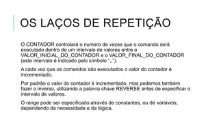 OS LAÇOS DE REPETIÇÃO
O CONTADOR controlará o numero de vezes que o comando será
executado dentro de um intervalo de valores entre o
VALOR_INICIAL_DO_CONTADOR e o VALOR_FINAL_DO_CONTADOR
(este intervalo é indicado pelo símbolo “..”).
A cada vez que os comandos são executados o valor do contador é
incrementado.
Por padrão o valor do contador é incrementado, mas podemos também
fazer o inverso, utilizando a palavra chave REVERSE antes de especificar o
intervalo de valores.
O range pode ser especificado através de constantes, ou de variáveis,
dependendo da necessidade e da lógica.
 
