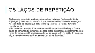 OS LAÇOS DE REPETIÇÃO
Os laços de repetição ajudam muito o desenvolvedor (independente da
linguagem). No caso do PL/SQL é preciso que o desenvolvedor conheça a
necessidade do objeto que está criando para que o seu loop funcione
corretamente.
Não custa lembrar que é sempre bom verificar se as variáveis que fazem
parte do conjunto de comandos do loop estão declaradas corretamente, se a
regra de negócio está sendo respeitada, se a condição de saída do loop em
algum momento será satisfeita entre outras verificações.
 