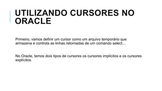 UTILIZANDO CURSORES NO
ORACLE
Primeiro, vamos definir um cursor como um arquivo temporário que
armazena e controla as linhas retornadas de um comando select...


No Oracle, temos dois tipos de cursores os cursores implícitos e os cursores
explícitos.
 