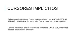CURSORES IMPLÍCITOS

Todo comando de Insert, Delete, Update e Select (QUANDO RETORNA
APENAS UMA LINHA) é tratado pelo Oracle como um cursor implícito.


Como o intuito não é falar de todos os comandos DML e DDL, estaremos
focados nos cursores explícitos!
 