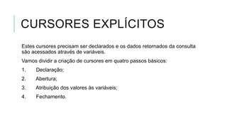 CURSORES EXPLÍCITOS
Estes cursores precisam ser declarados e os dados retornados da consulta
são acessados através de variáveis.
Vamos dividir a criação de cursores em quatro passos básicos:
1.    Declaração;
2.   Abertura;
3.   Atribuição dos valores às variáveis;
4.    Fechamento.
 