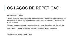 OS LAÇOS DE REPETIÇÃO
Os famosos LOOPs!
Temos diversos tipos de loop e eles devem ser usados de acordo com a sua
necessidade. Estes laços podem ser usados com diversos objetos não só
com cursores.
Vamos começar dizendo conceitualmente o que é um Laço de Repetição:
São comandos que executam outros comandos repetidas vezes.


Vamos então aos tipos de Laço:
 