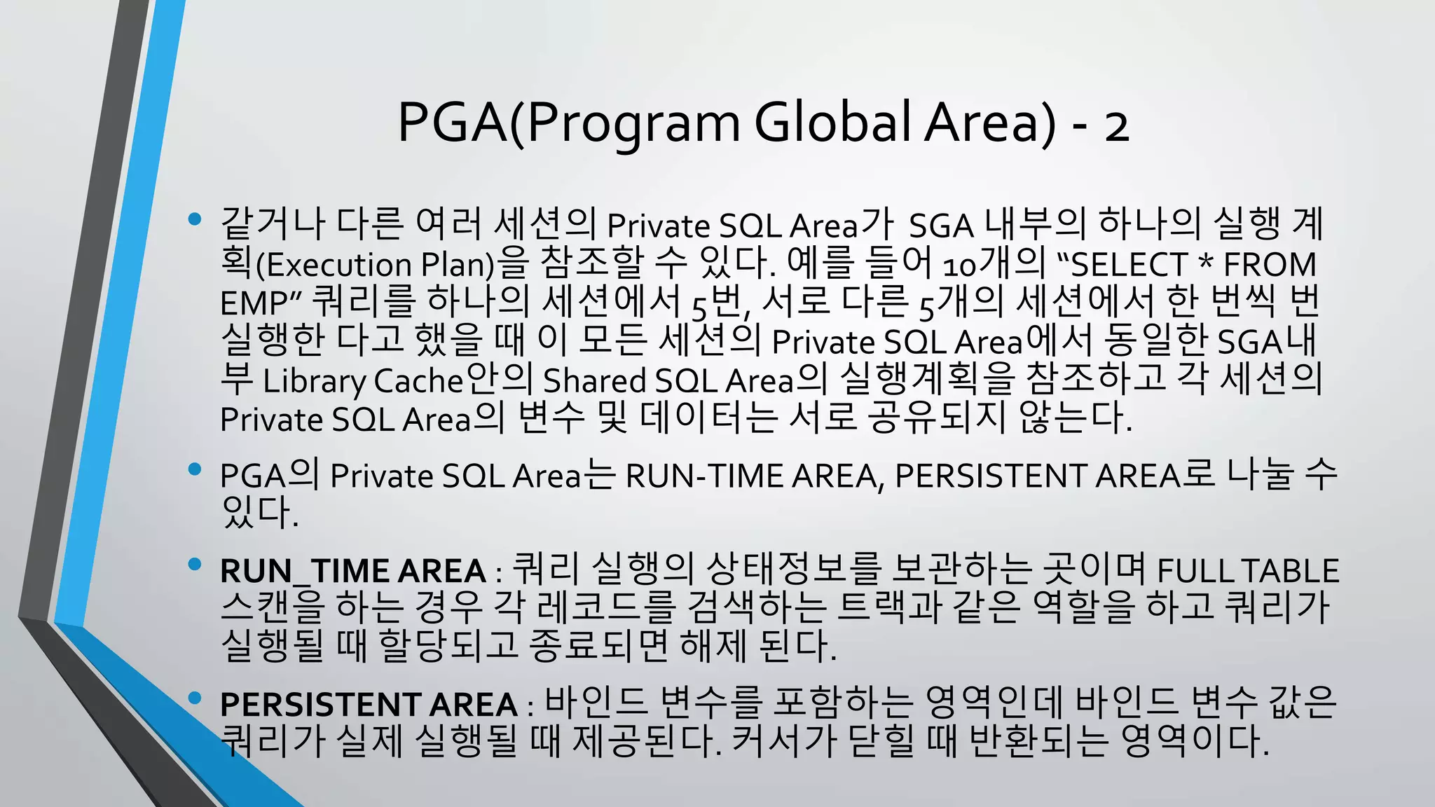 PGA(Program Global Area) - 2
• 같거나 다른 여러 세션의 Private SQL Area가 SGA 내부의 하나의 실행 계획
(Execution Plan)을 참조할 수 있다. 예를 들어 10개의 “SELECT * FROM EMP”
쿼리를 하나의 세션에서 5번, 서로 다른 5개의 세션에서 한 번씩 번 실행한
다고 했을 때 이 모든 세션의 Private SQL Area에서 동일한 SGA내부 Library
Cache안의 Shared SQL Area의 실행계획을 참조하고 각 세션의 Private SQL
Area의 변수 및 데이터는 서로 공유되지 않는다.
• PGA의 Private SQL Area는 RUN-TIME AREA, PERSISTENT AREA로 나눌 수
있다.
• RUN_TIME AREA : 쿼리 실행의 상태정보를 보관하는 곳이며 FULL TABLE
스캔을 하는 경우 각 레코드를 검색하는 트랙과 같은 역할을 하고 쿼리가 실
행될 때 할당되고 종료되면 해제 된다.
• PERSISTENT AREA : 바인드 변수를 포함하는 영역인데 바인드 변수 값은 쿼
리가 실제 실행될 때 제공된다. 커서가 닫힐 때 반환되는 영역이다.
 