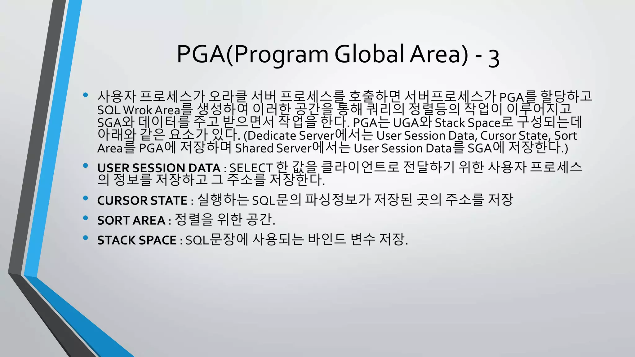 PGA(Program Global Area) - 3
• 사용자 프로세스가 오라클 서버 프로세스를 호출하면 서버프로세스가 PGA를 할당하고
SQL Wrok Area를 생성하여 이러한 공간을 통해 쿼리의 정렬등의 작업이 이루어지고
SGA와 데이터를 주고 받으면서 작업을 한다. PGA는 UGA와 Stack Space로 구성되는데
아래와 같은 요소가 있다. (Dedicate Server에서는 User Session Data, Cursor State, Sort
Area를 PGA에 저장하며 Shared Server에서는 User Session Data를 SGA에 저장한다.)
• USER SESSION DATA : SELECT 한 값을 클라이언트로 전달하기 위한 사용자 프로세스의
정보를 저장하고 그 주소를 저장한다.
• CURSOR STATE : 실행하는 SQL문의 파싱정보가 저장된 곳의 주소를 저장
• SORT AREA : 정렬을 위한 공간.
• STACK SPACE : SQL문장에 사용되는 바인드 변수 저장.
 