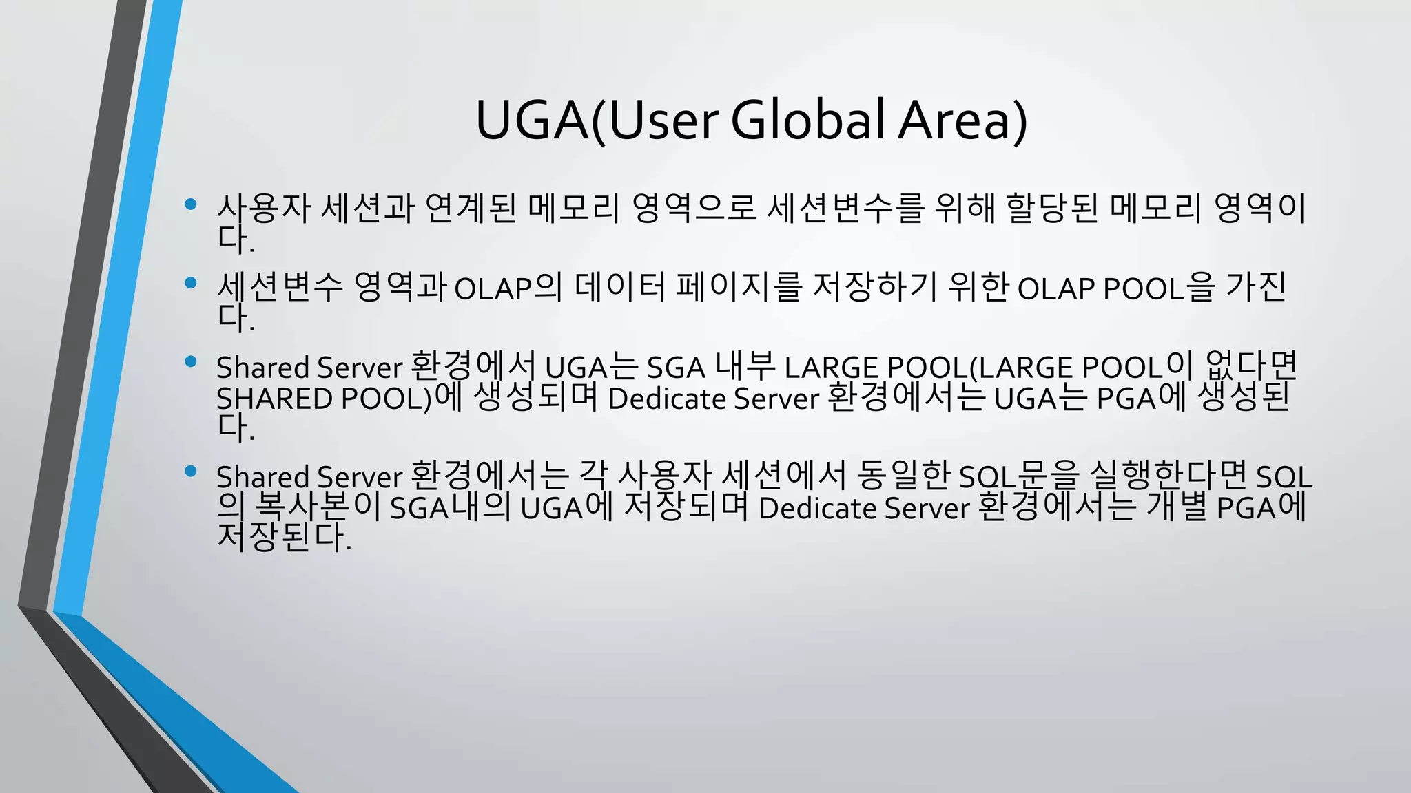 UGA(User Global Area)
• 사용자 세션과 연계된 메모리 영역으로 세션변수를 위해 할당된 메모리 영역
이다.
• 세션변수 영역과 OLAP의 데이터 페이지를 저장하기 위한 OLAP POOL을 가
진다.
• Shared Server 환경에서 UGA는 SGA 내부 LARGE POOL(LARGE POOL이 없
다면 SHARED POOL)에 생성되며 Dedicate Server 환경에서는 UGA는 PGA
에 생성된다.
• Shared Server 환경에서는 각 사용자 세션에서 동일한 SQL문을 실행한다면
SQL의 복사본이 SGA내의 UGA에 저장되며 Dedicate Server 환경에서는 개
별 PGA에 저장된다.
 