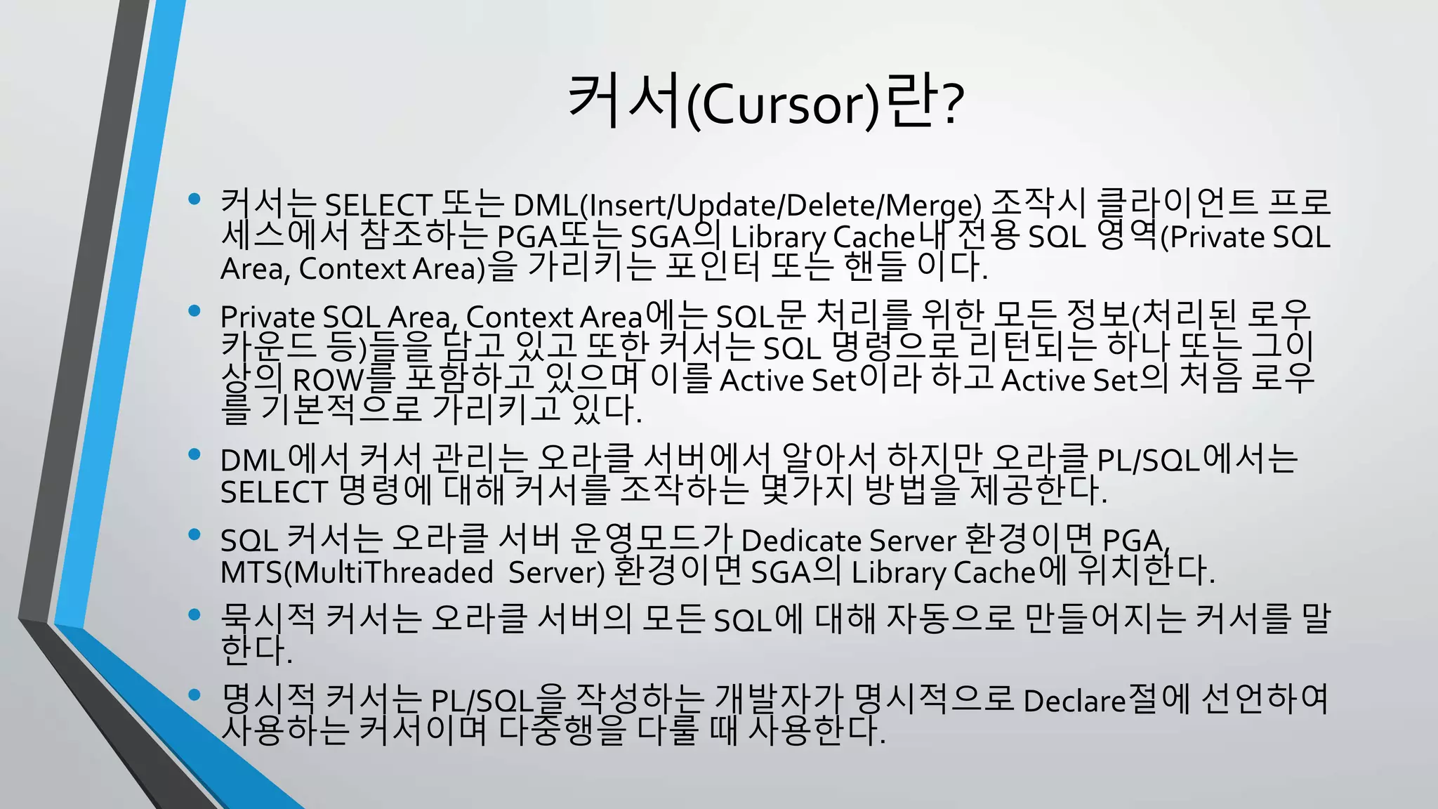 커서(Cursor)란?
• 커서는 SELECT 또는 DML(Insert/Update/Delete/Merge) 조작시 클라이언트
프로세스에서 참조하는 PGA또는 SGA의 Library Cache내 전용 SQL 영역
(Private SQL Area, Context Area)을 가리키는 포인터 또는 핸들 이다.
• Private SQL Area, Context Area에는 SQL문 처리를 위한 모든 정보(처리된
로우 카운드 등)들을 담고 있고 또한 커서는 SQL 명령으로 리턴되는 하나 또
는 그이상의 ROW를 포함하고 있으며 이를 Active Set이라 하고 Active Set의
처음 로우를 기본적으로 가리키고 있다.
• DML에서 커서 관리는 오라클 서버에서 알아서 하지만 오라클 PL/SQL에서는
SELECT 명령에 대해 커서를 조작하는 몇가지 방법을 제공한다.
• SQL 커서는 오라클 서버 운영모드가 Dedicate Server 환경이면 PGA,
MTS(MultiThreaded Server) 환경이면 SGA의 Library Cache에 위치한다.
• 묵시적 커서는 오라클 서버의 모든 SQL에 대해 자동으로 만들어지는 커서를
말한다.
• 명시적 커서는 PL/SQL을 작성하는 개발자가 명시적으로 Declare절에 선언하
여 사용하는 커서이며 다중행을 다룰 때 사용한다.
 