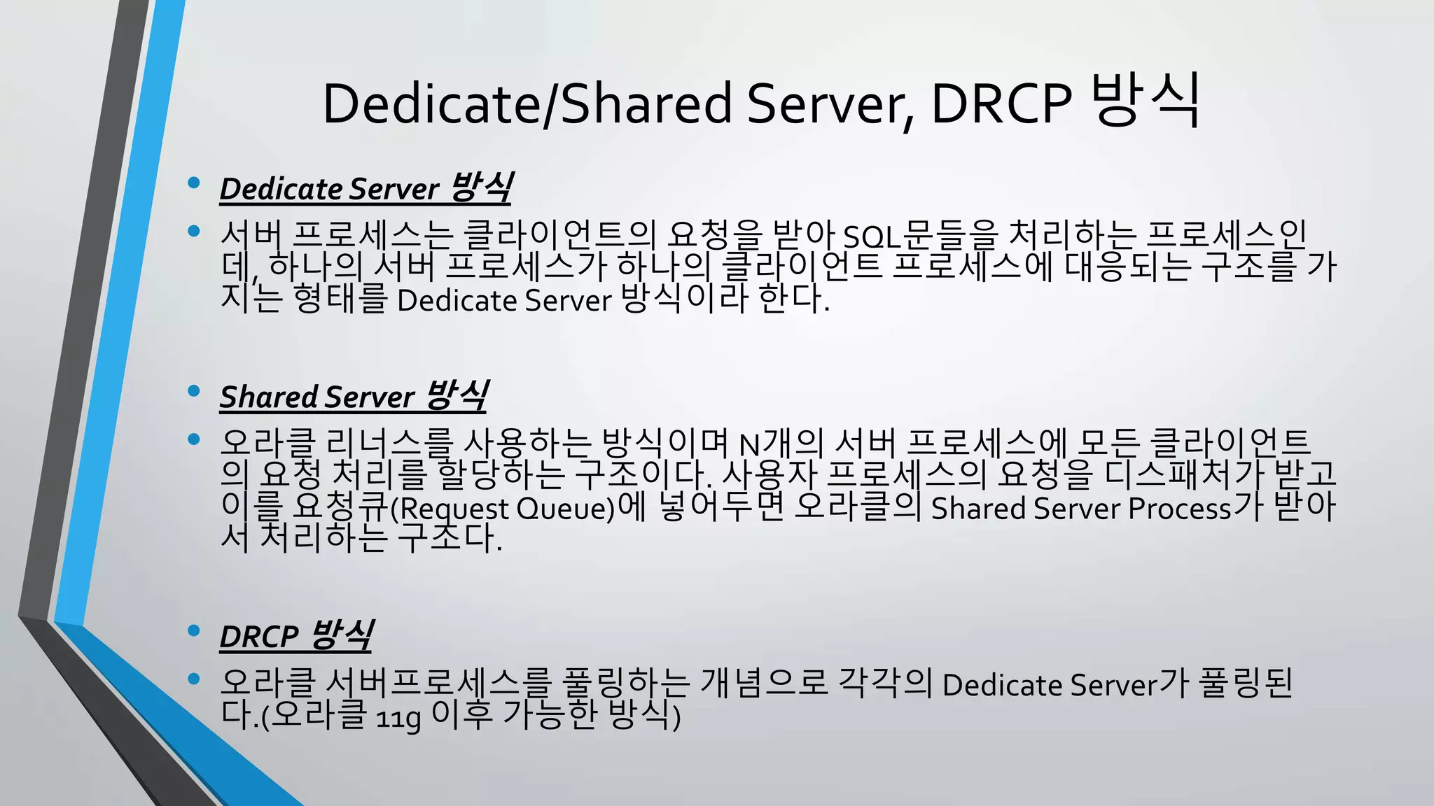 • Dedicate Server 방식
• 서버 프로세스는 클라이언트의 요청을 받아 SQL문들을 처리하는 프로세스
인데, 하나의 서버 프로세스가 하나의 클라이언트 프로세스에 대응되는 구조
를 가지는 형태를 Dedicate Server 방식이라 한다.
• Shared Server 방식
• 오라클 리너스를 사용하는 방식이며 N개의 서버 프로세스에 모든 클라이언
트의 요청 처리를 할당하는 구조이다. 사용자 프로세스의 요청을 디스패처가
받고 이를 요청큐(Request Queue)에 넣어두면 오라클의 Shared Server
Process가 받아서 처리하는 구조다.
• DRCP 방식
• 오라클 서버프로세스를 풀링하는 개념으로 각각의 Dedicate Server가 풀링
된다.(오라클 11g 이후 가능한 방식)
Dedicate/Shared Server, DRCP 방식
 