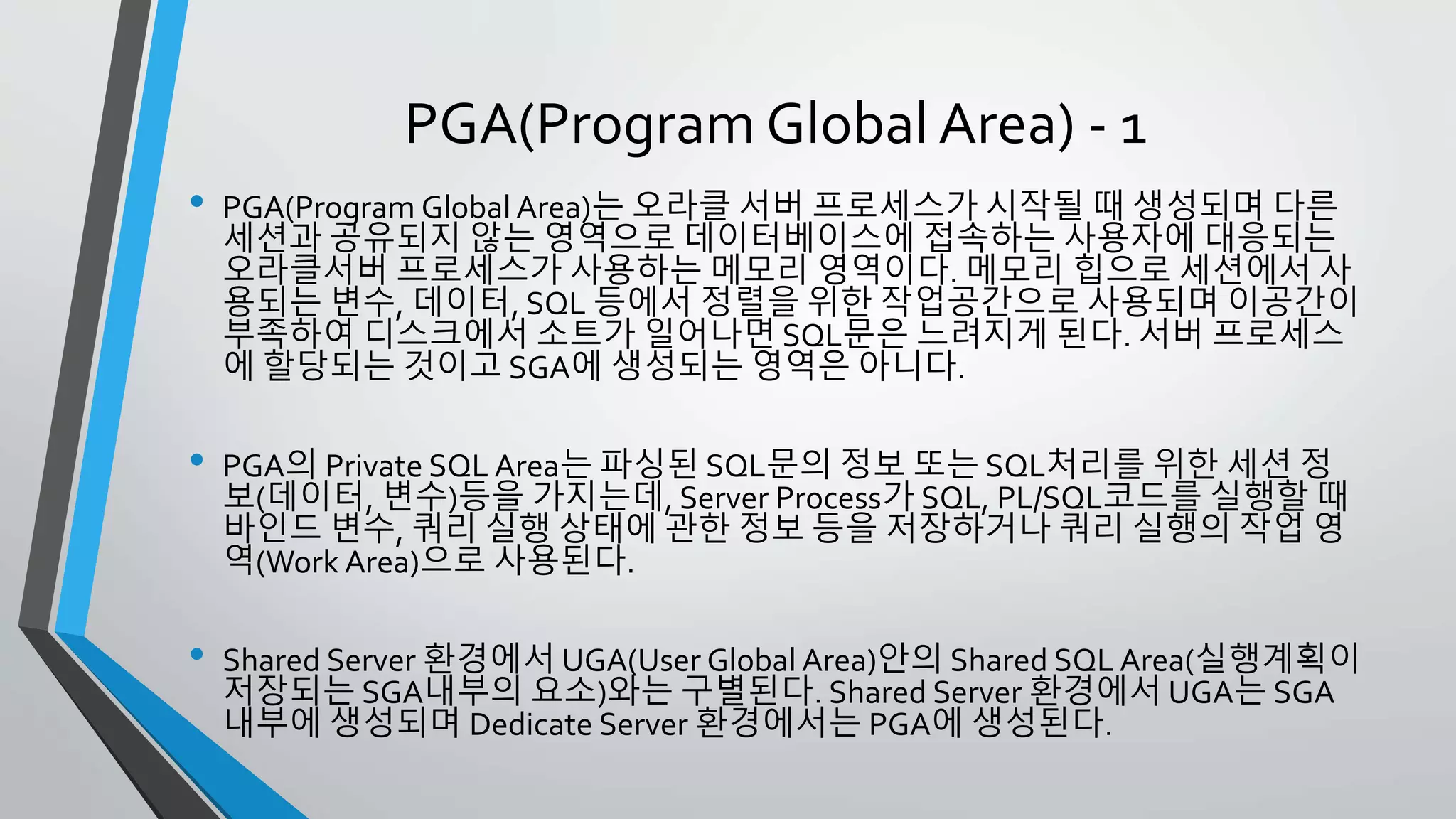 PGA(Program Global Area) - 1
• PGA(Program Global Area)는 오라클 서버 프로세스가 시작될 때 생성되며
다른 세션과 공유되지 않는 영역으로 데이터베이스에 접속하는 사용자에 대
응되는 오라클서버 프로세스가 사용하는 메모리 영역이다. 메모리 힙으로 세
션에서 사용되는 변수, 데이터, SQL 등에서 정렬을 위한 작업공간으로 사용
되며 이공간이 부족하여 디스크에서 소트가 일어나면 SQL문은 느려지게 된
다. 서버 프로세스에 할당되는 것이고 SGA에 생성되는 영역은 아니다.
• PGA의 Private SQL Area는 파싱된 SQL문의 정보 또는 SQL처리를 위한 세션
정보(데이터, 변수)등을 가지는데, Server Process가 SQL, PL/SQL코드를 실행
할 때 바인드 변수, 쿼리 실행 상태에 관한 정보 등을 저장하거나 쿼리 실행
의 작업 영역(Work Area)으로 사용된다.
• Shared Server 환경에서 UGA(User Global Area)안의 Shared SQL Area(실행
계획이 저장되는 SGA내부의 요소)와는 구별된다. Shared Server 환경에서
UGA는 SGA 내부에 생성되며 Dedicate Server 환경에서는 PGA에 생성된다.
 
