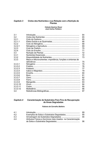 Capítulo 3     Ciclos dos Nutrientes e sua Relação com a Nutrição de
                                       Plantas
                                             Celeste Queiroz Rossi
                                             José Carlos Polidoro


3.1          Introdução.................................................................................        64
3.2          Ciclos dos Nutrientes ...............................................................              65
3.2.1        Ciclo do Carbono......................................................................             65
3.2.1.1      Efeito Estufa e as Queimadas..................................................                     66
3.2.2        Ciclo do Nitrogênio....................................................................            68
3.2.2.1      Nitrogênio e Agricultura............................................................               69
3.2.3        Ciclo de Fósforo........................................................................           70
3.2.4        Ciclo do Enxofre........................................................................           71
3.3          Nutrição de Plantas ..................................................................             72
3.3.1        Nutrientes Essenciais...............................................................               72
3.3.2        Disponibilidade de Nutrientes...................................................                   73
3.3.3        Macro e Micronutrientes: importância, funções e sintomas de
             deficiência .................................................................................      75
3.3.3.1      Nitrogênio ..................................................................................      75
3.3.3.2      Fósforo......................................................................................      76
3.3.3.3      Potássio...................................................................................        77
3.3.3.4      Cálcio e Magnésio....................................................................              79
3.3.3.5      Enxofre......................................................................................      80
3.3.3.6      Boro............................................................................................   81
3.3.3.7      Cloro...........................................................................................   82
3.3.3.8      Ferro...........................................................................................   83
3.3.3.9      Manganês...................................................................................        83
3.3.3.10     Zinco...........................................................................................   84
3.3.3.11     Cobre..........................................................................................    85
3.3.3.12     Molibdênio..................................................................................       86
3.4          Referências Bibliográficas..........................................................               87



Capítulo 4    Caracterização de Substratos Para Fins de Recuperação
                               de Áreas Degradadas

                                         Fabiano de Carvalho Balieiro


4.1          Introdução..................................................................................       89
4.2          Exemplos de Solos e Substratos Degradados...........................                               90
4.3          Amostragem de Substratos Degradados ..................................                             94
4.4          Atributos Físicos e Químicos mais Usados na Caracterização
             de Solos e Substratos Degradados...........................................                        96
 