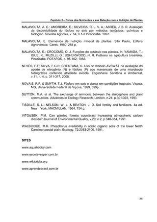 Capítulo 3 – Ciclos dos Nutrientes e sua Relação com a Nutrição de Plantas

MALAVOLTA, A. C.; AMOREIRA, E.; SILVEIRA, R. L. V. A.; ABREU, J. B. R. Avaliação
    da disponibilidade do fósforo no solo por métodos Isotópicos, químicos e
    biológico. Scientia Agrícola, v. 54, n.1-2 Piracicaba. 1997.

MALAVOLTA, E. Elementos de nutrição mineral de plantas. São Paulo, Editora
    Agronômica Ceres, 1980. 254 p.

MALAVOLTA, E.; CROCOMO, O. J. Funções do potássio nas plantas. In: YAMADA, T.;
    IGUE, K.; MUZILLI, O.; USHERWOOD, N. R. Potássio na agricultura brasileira.
    Piracicaba: POTAFOS, p. 95-162, 1982.

NEVES, F.F; SILVA, F.G.B; CRESTANA, S. Uso do modelo AVSWAT na avaliação do
    aporte de nitrogênio (N) e fósforo (P) aos mananciais de uma microbacia
    hidrográfica contendo atividade avícola. Engenharia Sanitária e Ambiental,
    v.11, n. 4, p. 311-317, 2006.

NOVAIS, R.F. & SMYTH, T.J. Fósforo em solo e planta em condições tropicais. Viçosa,
     MG, Universidade Federal de Viçosa, 1999. 399p.

SUTTON, M.A. et al. The exchange of ammonia between the atmosphere and plant
     communities. Advances in Ecology Research, London, n.24, p.301-393, 1993.

TISDALE, S. L.; NELSON, W. L. & BEATON, J. D. Soil fertility and fertilizers. 4a ed.
     New York, MACMILLAN, 1984. 754 p.

VITOUSEK, P.M. Can planted forests counteract increasing atmospheric carbon
     dioxide? Journal of Environmental Quality, v.20, n.2, p.348-354, 1991.

WALBRIDGE, M.R. Phosphorus availability in acidic organic soils of the lower North
    Carolina coastal plain. Ecology, 72:2083-2100, 1991.


SITES

www.aquahobby.com

www.escolavesper.com.br

www.wikipédia.org

www.aprendebrasil.com.br




                                                                                           88
 
