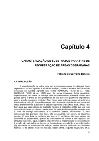 Capítulo 4

        CARACTERIZAÇÃO DE SUBSTRATOS PARA FINS DE
                      RECUPERAÇÃO DE ÁREAS DEGRADADAS


                                                Fabiano de Carvalho Balieiro


4.1. INTRODUÇÃO

        A caracterização de solos para uso agropecuário passa por diversas fases
dependendo da sua aptidão. A título de exemplo, cita-se o sistema FAO/Brasil de
Avaliação da Aptidão Agrícola das Terras (RAMALHO FILHO et al., 1983;
RAMALHO FILHO et al., 1995) que, de forma inovadora, tenta considerar
implicitamente, os níveis de manejo, num reconhecimento altamente válido para
países como o Brasil, de que problemas de solo não são igualmente importantes
para o grande e pequeno produtor. Além disso, esse sistema é capaz de estimar a
viabilidade de redução dos problemas por meio do uso de capital e técnica, o que vai
afetar diferentemente o grande e o pequeno agricultor (RESENDE et al., 2002). Pois
bem, para que esse sistema de avaliação funcione é necessário então que seja feito
uma estimativa dos problemas; a estimativa da redução desses problemas conforme
o nível de manejo considerado e o confronto dessas informações. E para
consecução dos primeiros dois itens, são necessários, por ordem, os seguintes
passos: (i) uma lista de atributos do solo e do ambiente; (ii) uma síntese da
qualidade do ecossistema, quanto ao crescimento de plantas e uso agrícola. Os
atributos nutrientes, água, oxigênio, impedimentos à mecanização e suscetibilidade
à erosão são estimados em termos de desvio destes em relação a um solo ideal e
(iii) estimativa da viabilidade de redução desses desvios conforme as condições
técnicas e de capital (nível de manejo). Neste último, segundo RESENDE et al.

                                                                                  89
 