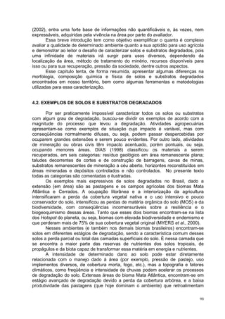 (2002), entra uma forte base de informações não quantificáveis e, às vezes, nem
expressáveis, adquiridas pela vivência na área por parte do avaliador.
        Essa breve introdução tem como objetivo exemplificar o quanto é complexo
avaliar a qualidade de determinado ambiente quanto a sua aptidão para uso agrícola
e demonstrar ao leitor o desafio de caracterizar solos e substratos degradados, pois
uma infinidade de materiais irá surgir para usos diversos, dependendo da
localização da área, método de tratamento do minério, recursos disponíveis para
isso ou para sua recuperação, pressão da sociedade, dentre outros aspectos.
        Esse capítulo tenta, de forma resumida, apresentar algumas diferenças na
morfologia, composição química e física de solos e substratos degradados
encontrados em nosso território, bem como algumas ferramentas e metodologias
utilizadas para essa caracterização.


4.2. EXEMPLOS DE SOLOS E SUBSTRATOS DEGRADADOS

       Por ser praticamente impossível caracterizar todos os solos ou substratos
com algum grau de degradação, buscou-se dividir os exemplos de acordo com a
magnitude do processo que levou a degradação. Atividades agropecuárias
apresentam-se como exemplos de situação cujo impacto é variável, mas com
conseqüências normalmente difusas, ou seja, podem passar despercebidas por
ocuparem grandes extensões e serem pouco evidentes. Por outro lado, atividades
de mineração ou obras civis têm impacto acentuado, porém pontuais, ou seja,
ocupando menores áreas. DIAS (1998) classificou os materiais a serem
recuperados, em seis categorias: resíduo geológico em área remanescente plana;
taludes decorrentes de cortes e de construção de barragens, cavas de minas,
substratos remanescentes de mineração a céu aberto, horizontes reconstituídos em
áreas mineradas e depósitos controlados e não controlados. No presente texto
todas as categorias são comentadas e ilustradas.
       Os exemplos mais expressivos de solos degradados no Brasil, dado a
extensão (em área) são as pastagens e os campos agrícolas dos biomas Mata
Atlântica e Cerrados. A ocupação litorânea e a interiorização da agricultura
intensificaram a perda da cobertura vegetal nativa e o uso intensivo e pouco
conservador do solo, intensificou as perdas de matéria orgânica do solo (MOS) e da
biodiversidade, com conseqüências incomensuráveis sobre a resiliência e o
biogeoquimismo dessas áreas. Tanto que esses dois biomas encontram-se na lista
dos Hotspot do planeta, ou seja, biomas com elevada biodiversidade e endemismo e
que perderam mais de 75% de sua cobertura vegetal original (MYERS et al., 2000).
       Nesses ambientes (e também nos demais biomas brasileiros) encontram-se
solos em diferentes estágios de degradação, sendo a característica comum desses
solos a perda parcial ou total das camadas superficiais do solo. É nessa camada que
se encontra a maior parte das reservas de nutrientes dos solos tropicais, de
propágulos e da biota capaz de transformar essa matéria em energia e nutrientes.
       A intensidade de determinado dano ao solo pode estar diretamente
relacionada com o manejo dado à área (por exemplo, pressão de pastejo, uso
implementos diversos, de cobertura morta, fogo, etc.), mas a topografia e fatores
climáticos, como freqüência e intensidade de chuvas podem acelerar os processos
de degradação do solo. Extensas áreas do bioma Mata Atlântica, encontram-se em
estágio avançado de degradação devido a perda da cobertura arbórea, e a baixa
produtividade das pastagens (que hoje dominam o ambiente) que retroalimentam

                                                                                  90
 