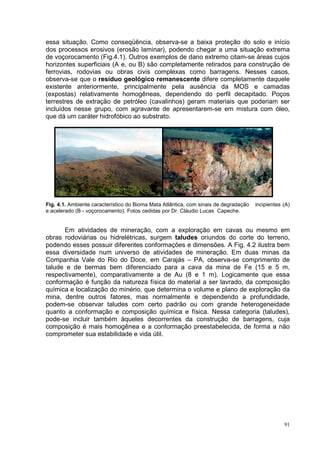 essa situação. Como conseqüência, observa-se a baixa proteção do solo e início
dos processos erosivos (erosão laminar), podendo chegar a uma situação extrema
de voçorocamento (Fig.4.1). Outros exemplos de dano extremo citam-se áreas cujos
horizontes superficiais (A e, ou B) são completamente retirados para construção de
ferrovias, rodovias ou obras civis complexas como barragens. Nesses casos,
observa-se que o resíduo geológico remanescente difere completamente daquele
existente anteriormente, principalmente pela ausência da MOS e camadas
(expostas) relativamente homogêneas, dependendo do perfil decapitado. Poços
terrestres de extração de petróleo (cavalinhos) geram materiais que poderiam ser
incluídos nesse grupo, com agravante de apresentarem-se em mistura com óleo,
que dá um caráter hidrofóbico ao substrato.




Fig. 4.1. Ambiente característico do Bioma Mata Atlântica, com sinais de degradação   incipientes (A)
e acelerado (B - voçorocamento). Fotos cedidas por Dr. Cláudio Lucas Capeche.


      Em atividades de mineração, com a exploração em cavas ou mesmo em
obras rodoviárias ou hidrelétricas, surgem taludes oriundos do corte do terreno,
podendo esses possuir diferentes conformações e dimensões. A Fig. 4.2 ilustra bem
essa diversidade num universo de atividades de mineração. Em duas minas da
Companhia Vale do Rio do Doce, em Carajás – PA, observa-se comprimento de
talude e de bermas bem diferenciado para a cava da mina de Fe (15 e 5 m,
respectivamente), comparativamente a de Au (8 e 1 m). Logicamente que essa
conformação é função da natureza física do material a ser lavrado, da composição
química e localização do minério, que determina o volume e plano de exploração da
mina, dentre outros fatores, mas normalmente e dependendo a profundidade,
podem-se observar taludes com certo padrão ou com grande heterogeneidade
quanto a conformação e composição química e física. Nessa categoria (taludes),
pode-se incluir também àqueles decorrentes da construção de barragens, cuja
composição é mais homogênea e a conformação preestabelecida, de forma a não
comprometer sua estabilidade e vida útil.




                                                                                                  91
 