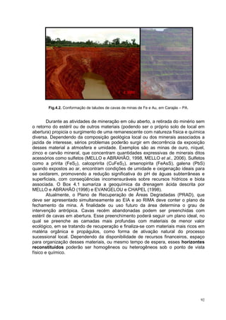 Fig.4.2. Conformação de taludes de cavas de minas de Fe e Au, em Carajás – PA.


        Durante as atividades de mineração em céu aberto, a retirada do minério sem
o retorno do estéril ou de outros materiais (podendo ser o próprio solo de local em
abertura) propicia o surgimento de uma remanescente com natureza física e química
diversa. Dependendo da composição geológica local ou dos minerais associados a
jazida de interesse, sérios problemas poderão surgir em decorrência da exposição
desses material a atmosfera e umidade. Exemplos são as minas de ouro, níquel,
zinco e carvão mineral, que concentram quantidades expressivas de minerais ditos
acessórios como sulfetos (MELLO e ABRAHÃO, 1998, MELLO et al., 2006). Sulfetos
como a pririta (FeS2), calcopririta (CuFeS2), arsenopirita (FeAsS), galena (PbS)
quando expostos ao ar, encontram condições de umidade e oxigenação ideais para
se oxidarem, promovendo a redução significativa do pH de águas subterrâneas e
superficiais, com conseqüências incomensuráveis sobre recursos hídricos e biota
associada. O Box 4.1 sumariza a geoquímica da drenagem ácida descrita por
MELLO e ABRAHÃO (1998) e EVANGELOU e CHAPEL (1998).
        Atualmente, o Plano de Recuperação de Áreas Degradadas (PRAD), que
deve ser apresentado simultaneamente ao EIA e ao RIMA deve conter o plano de
fechamento da mina. A finalidade ou uso futuro da área determina o grau de
intervenção antrópica. Cavas recém abandonadas podem ser preenchidas com
estéril de cavas em abertura. Esse preenchimento poderá seguir um plano ideal, no
qual se preenche as camadas mais profundas com materiais de menor valor
ecológico, em se tratando de recuperação e finaliza-se com materiais mais ricos em
matéria orgânica e propágulos, como forma de ativação natural do processo
sucessional local. Dependendo da disponibilidade de recursos financeiros, espaço
para organização desses materiais, ou mesmo tempo de espera, esses horizontes
reconstituídos poderão ser homogêneos ou heterogêneos sob o ponto de vista
físico e químico.




                                                                                        92
 