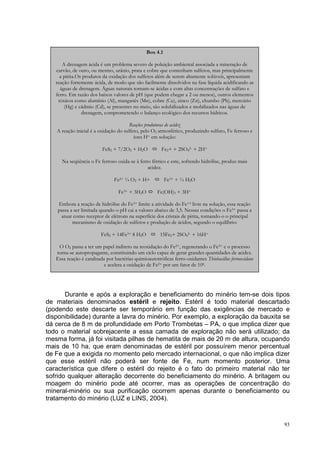 Box 4.1

      A drenagem ácida é um problema severo de poluição ambiental associada a mineração de
   carvão, de ouro, ou mesmo, urânio, prata e cobre que contenham sulfetos, mas principalmente
     a pirita.Os produtos da oxidação dos sulfetos além de serem altamente solúveis, apresentam
   reação fortemente ácida, de modo que são facilmente dissolvidos na fase líquida acidificando as
     águas de drenagem. Águas naturais tornam-se ácidas e com altas concentrações de sulfato e
   ferro. Em razão dos baixos valores de pH (que podem chegar a 2 ou menos), outros elementos
    tóxicos como alumínio (Al), manganês (Mn), cobre (Cu), zinco (Zn), chumbo (Pb), mercúrio
       (Hg) e cádmio (Cd), se presentes no meio, são solubilizados e mobilizados nas águas de
                drenagem, comprometendo o balanço ecológico dos recursos hídricos.

                                       Reações produtoras de acidez
   A reação inicial é a oxidação do sulfeto, pelo O2 atmosférico, produzindo sulfato, Fe ferroso e
                                         íons H+ em solução:

                          FeS2 + 7/2O2 + H2O           Fe2+ + 2SO42- + 2H+

      Na seqüência o Fe ferroso oxida-se à ferro férrico e este, sofrendo hidrólise, produz mais
                                               acidez.

                                Fe2+ ¼ O2 + H+            Fe3+ + ½ H2O

                                  Fe3+ + 3H2O        Fe(OH)3 + 3H+

    Embora a reação de hidrólise do Fe3+ limite a atividade do Fe+3 livre na solução, essa reação
    passa a ser limitada quando o pH cai a valores abaixo de 3,5. Nessas condições o Fe3+ passa a
     atuar como receptor de elétrons na superfície dos cristais de pirita, tornando-o o principal
           mecanismo de oxidação de sulfetos e produção de ácidos, segundo o equilíbrio:

                         FeS2 + 14Fe3+ 8 H2O           15Fe2+ 2SO42- + 16H+

    O O2 passa a ter um papel indireto na reoxidação do Fe2+, regenerando o Fe3+ e o processo
   torna-se autopropagante, constituindo um ciclo capaz de gerar grandes quantidades de acidez.
   Essa reação é catalisada por bactérias quimioautotróficas ferro-oxidantes Thiobacillus ferrooxidans
                           e acelera a oxidação de Fe2+ por um fator de 106.




       Durante e após a exploração e beneficiamento do minério tem-se dois tipos
de materiais denominados estéril e rejeito. Estéril é todo material descartado
(podendo este descarte ser temporário em função das exigências de mercado e
disponibilidade) durante a lavra do minério. Por exemplo, a exploração da bauxita se
dá cerca de 8 m de profundidade em Porto Trombetas – PA, o que implica dizer que
todo o material sobrejacente a essa camada de exploração não será utilizado; da
mesma forma, já foi visitada pilhas de hematita de mais de 20 m de altura, ocupando
mais de 10 ha, que eram denominadas de estéril por possuírem menor percentual
de Fe que a exigida no momento pelo mercado internacional, o que não implica dizer
que esse estéril não poderá ser fonte de Fe, num momento posterior. Uma
característica que difere o estéril do rejeito é o fato do primeiro material não ter
sofrido qualquer alteração decorrente do beneficiamento do minério. A britagem ou
moagem do minério pode até ocorrer, mas as operações de concentração do
mineral-minério ou sua purificação ocorrem apenas durante o beneficiamento ou
tratamento do minério (LUZ e LINS, 2004).



                                                                                                         93
 