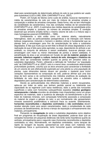 ideal para caracterização de determinado atributo do solo (e que poderia ser usado
para substratos) (LUZ e LINS, 2004; CANTARUTTI et al., 2007).
         Porém, em função de fatores como custo de análise, busca-se representar a
média de características do solo por meio da mistura de amostras simples e
composição e análise de amostras compostas. Desta forma, não se tem informação
da variabilidade da característica, mas das condições médias de tal característica
(CANTARUTTI et al., 2007). A estimativa das médias depende da variabilidade entre
as amostras simples e, portanto, do número de amostras simples. É condição
essencial que amostra simples tenha o mesmo volume de solo e a mistura seja o
mais homogenea possível (COMISSÃO..., 1989).
         Considerando o solo então como um sistema aberto, naturalmente
heterogêneo, dado as particularidades pedogenéticas e de interação com fatores
bióticos (organismos, incluindo o homem) e abiótico (clima) é fundamental que se
planeje bem a amostragem para fins de caracterização de solos e substratos
degradados. É fato que muito que se tem feito no Brasil em áreas degradadas é uma
replicação do que é feito para solos agrícolas, ou seja, dependendo do atributo a ser
avaliado, ou conjunto de atributos a serem analisados, busca-se planejar uma
amostragem com maior ou menor intensidade de pontos a serem coletados. A
estratificação da área a ser amostrada em função de cor do material, posição na
encosta, cobertura vegetal ou cultura, textura do solo, drenagem e histórico da
área, deve ser considerada também quando se pensa em amostrar solos ou
substratos degradados. Porém, utilizando a definição de “indivíduo” na “população
solo” de CANTARUTTI et al. (2007): solo é a menor área, considerando determinada
profundidade (portanto, volume) que se deve amostrar para caracterizar a fertilidade
de um volume de solo efetivamente explorado por uma planta ou uma população de
plantas, cujas dimensões laterais devem ser grandes o bastante para incluir
variações representativas na composição do solo, pode-se afirmar que uma boa
dose de bom senso e de conhecimento dos métodos analíticos de avaliação da
fertilidade do solo deve ser tomada quando se amostra solos e substrato
degradados para caracterização de determinados substratos.
         Devido as particularidades dos diferentes materiais a serem recuperados,
optou-se por tratar os solos que tenham perdido parcial ou totalmente sua
capacidade de se regenerar (com baixa resiliência), dado a perda dos horizontes
superficiais e solos com horizontes subsuperficiais expostos (resíduo geológico
remanescente e taludes oriundos de atividades mais impactantes) como um grupo
específico de materiais, dado a ausência de alteração via beneficiamento e por se
tratar de materiais minerais, com composição fortemente associada a composição
do material de origem e gênese do solo, e por normalmente não apresentarem
minerais acessórios problemáticos e estrutura fraca ou ausente. Distintamente,
horizontes reconstituídos e depósitos controlados e não controlados devem
receber atenção maior para serem caracterizados, dado a complexidade de cada
processo de beneficiamento, da forma e tempo de exposição e armazenamento dos
materiais, principalmente.
         Pensando na revegetação de solos e substratos degradados como objetivo
final em programas de recuperação de áreas degradadas, pode-se dizer que as
variações horizontais em pequenas distâncias não terão tanta importância quanto às
verticais, principalmente para o segundo caso (horizontes reconstituídos e depósitos
controlados ou não). Normalmente, em depósitos controlados, como tanques de
rejeito da lavagem da bauxita, apresentam-se com áreas com materiais mais
homogêneas física e quimicamente, tanto horizontal quanto verticalmente, não

                                                                                   95
 