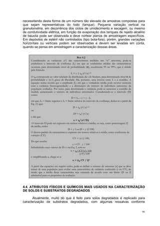 necessitando desta forma de um número tão elevado de amostras compostas para
que sejam representativas do todo (tanque). Pequena variação vertical na
granulometria, em decorrência dos ciclos de umidecimento e secagem, ou mesmo
de condutividade elétrica, em função da evaporação dos tanques de rejeito alcalino
de bauxita pode ser observada e deve nortear planos de amostragem específicos.
Em depósitos de estéril não controlados (tipo bota-fora), porém, grandes variações
horizontais ou verticais podem ser observadas e devem ser levadas em conta,
quando se pensa em amostragem e caracterização dessas áreas.


                                                  Box 4.2
     Considerando as variâncias (s2) das características medidas nas “n” amostras, pode-se
     estabelecer o intervalo de confiança (L) em que as verdadeiras médias das características
     ocorrem, para determinado nível de probabilidade (α), usualmente 95 ou 99%, que é obtido
     pela fórmula:
                                            L = y ± tα (s2/n)1/2
     O tα corresponde ao valor tabelado da distribuição de t de Student, para determinado nível α de
     probabilidade e (n-1) graus de liberdade. Há, portanto, uma inversa entre L e a exatidão. A
     equação acima mostra que a amplitude (L) em que a verdadeira média pode ocorrer aumenta
     com a variância (heterogeneidade) e a diminuição do número de indivíduos (amostras) da
     população avaliados. Por tanto, para determinada a variância, pode-se aumentar a exatidão da
     medida aumentando o número de indivíduos amostrados. Considerando-se o intervalo (D)
     como:
                                            D = L s – y = y - Li
     em que, Ls = limite superior e Li = limite inferior do intervalo de confiança, deduz-se a partir da
     Eq. (1) que:
                                              D = tα (s2/n)1/2
     ou
                                               D2 = tα2 (s2/n)
     e daí que:
                                               n = tα2 (s2/D)
      O intervalo D pode ser expresso em termos relativos à média, ou seja, como percentagem (f)
     da média, então:
                                         D = y f ou D = y (f/100)
     O desvio-padrão da característica é expresso em termos relativos à média, como coeficiente de
     variação (CV):
                                              CV = (s/y) 100,
     Do que resulta:
                                              s = CV . y / 100
     Substituindo esses valores de D e s na Eq. 2, tem-se:
                                            n = tα2 (CV2y2)/100
                                                     (y2f2)/100
     e simplificando-a, chega-se a:
                                              n = (tα CV / f)2

     A partir das equações em negrito então, pode-se definir o número de amostras (n) que se deve
     tomar de uma população para avaliar uma característica de variância conhecido (s ou CV), de
     modo que a média desta característica seja estimada de acordo com um limite (D ou f)
     admissível para os propósitos da avaliação.



4.4. ATRIBUTOS FÍSICOS E QUÍMICOS MAIS USADOS NA CARACTERIZAÇÃO
DE SOLOS E SUBSTRATOS DEGRADADOS

      Atualmente, muito do que é feito para solos degradados é replicado para
caracterização de substratos degradados, com algumas ressalvas conforme


                                                                                                           96
 