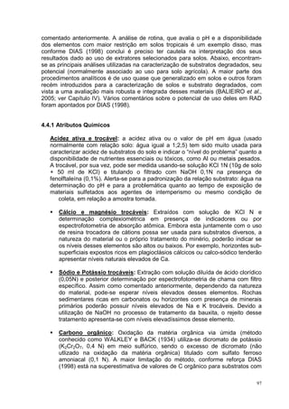 comentado anteriormente. A análise de rotina, que avalia o pH e a disponibilidade
dos elementos com maior restrição em solos tropicais é um exemplo disso, mas
conforme DIAS (1998) conclui é preciso ter cautela na interpretação dos seus
resultados dado ao uso de extratores selecionados para solos. Abaixo, encontram-
se as principais análises utilizadas na caracterização de substratos degradados, seu
potencial (normalmente associado ao uso para solo agrícola). A maior parte dos
procedimentos analíticos é de uso quase que generalizado em solos e outros foram
recém introduzidos para a caracterização de solos e substrato degradados, com
vista a uma avaliação mais robusta e integrada desses materiais (BALIEIRO et al.,
2005; ver Capítulo IV). Vários comentários sobre o potencial de uso deles em RAD
foram apontados por DIAS (1998).


4.4.1 Atributos Químicos

   Acidez ativa e trocável: a acidez ativa ou o valor de pH em água (usado
   normalmente com relação solo: água igual a 1;2,5) tem sido muito usada para
   caracterizar acidez de substratos do solo e indicar o “nível do problema” quanto a
   disponibilidade de nutrientes essenciais ou tóxicos, como Al ou metais pesados.
   A trocável, por sua vez, pode ser medida usando-se solução KCl 1N (10g de solo
   + 50 ml de KCl) e titulando o filtrado com NaOH 0,1N na presença de
   fenolftaleína (0,1%). Alerta-se para a padronização da relação substrato: água na
   determinação do pH e para a problemática quanto ao tempo de exposição de
   materiais sulfetados aos agentes de intemperismo ou mesmo condição de
       coleta, em relação a amostra tomada.

      Cálcio e magnésio trocáveis: Extraídos com solução de KCl N e
      determinação complexiométrica em presença de indicadores ou por
      espectrofotometria de absorção atômica. Embora esta juntamente com o uso
      de resina trocadora de cátions possa ser usada para substratos diversos, a
      natureza do material ou o próprio tratamento do minério, poderão indicar se
      os níveis desses elementos são altos ou baixos. Por exemplo, horizontes sub-
      superficiais expostos ricos em plagioclásios cálcicos ou calco-sódico tenderão
      apresentar níveis naturais elevados de Ca.

      Sódio e Potássio trocáveis: Extração com solução diluída de ácido clorídico
      (0,05N) e posterior determinação por espectrofotometria de chama com filtro
      específico. Assim como comentado anteriormente, dependendo da natureza
      do material, pode-se esperar níveis elevados desses elementos. Rochas
      sedimentares ricas em carbonatos ou horizontes com presença de minerais
      primários poderão possuir níveis elevados de Na e K trocáveis. Devido a
      utilização de NaOH no processo de tratamento da bauxita, o rejeito desse
      tratamento apresenta-se com níveis elevadíssimos desse elemento.

      Carbono orgânico: Oxidação da matéria orgânica via úmida (método
      conhecido como WALKLEY e BACK (1934) utiliza-se dicromato de potássio
      (K2Cr2O7, 0,4 N) em meio sulfúrico, sendo o excesso de dicromato (não
      utlizado na oxidação da matéria orgânica) titulado com sulfato ferroso
      amoniacal (0,1 N). A maior limitação do método, conforme reforça DIAS
      (1998) está na superestimativa de valores de C orgânico para substratos com

                                                                                   97
 