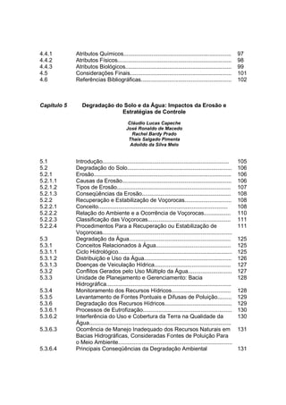 4.4.1        Atributos Químicos.....................................................................           97
4.4.2        Atributos Físicos.........................................................................        98
4.4.3        Atributos Biológicos....................................................................          99
4.5          Considerações Finais.................................................................             101
4.6          Referências Bibliográficas..........................................................              102



Capítulo 5      Degradação do Solo e da Água: Impactos da Erosão e
                             Estratégias de Controle
                                            Cláudio Lucas Capeche
                                           José Ronaldo de Macedo
                                              Rachel Bardy Prado
                                            Thaís Salgado Pimenta
                                             Adoildo da Silva Melo


5.1          Introdução.................................................................................       105
5.2          Degradação do Solo...................................................................             106
5.2.1        Erosão........................................................................................    106
5.2.1.1      Causas da Erosão......................................................................            106
5.2.1.2      Tipos de Erosão.........................................................................          107
5.2.1.3      Conseqüências da Erosão.........................................................                  108
5.2.2        Recuperação e Estabilização de Voçorocas..............................                            108
5.2.2.1      Conceito...................................................................................       108
5.2.2.2      Relação do Ambiente e a Ocorrência de Voçorocas.................                                  110
5.2.2.3      Classificação das Voçorocas.....................................................                  111
5.2.2.4      Procedimentos Para a Recuperação ou Estabilização de                                              111
             Voçorocas...................................................................................
5.3          Degradação da Água.................................................................               125
5.3.1        Conceitos Relacionados à Água................................................                     125
5.3.1.1      Ciclo Hidrológico.........................................................................        125
5.3.1.2      Distribuição e Uso da Água........................................................                126
5.3.1.3      Doenças de Veiculação Hídrica.................................................                    127
5.3.2        Conflitos Gerados pelo Uso Múltiplo da Água............................                           127
5.3.3        Unidade de Planejamento e Gerenciamento: Bacia                                                    128
             Hidrográfica................................................................................
5.3.4        Monitoramento dos Recursos Hídricos......................................                         128
5.3.5        Levantamento de Fontes Pontuais e Difusas de Poluição.........                                    129
5.3.6        Degradação dos Recursos Hídricos...........................................                       129
5.3.6.1      Processos de Eutrofização.........................................................                130
5.3.6.2      Interferência do Uso e Cobertura da Terra na Qualidade da                                         130
             Água...........................................................................................
5.3.6.3      Ocorrência de Manejo Inadequado dos Recursos Naturais em                                          131
             Bacias Hidrográficas, Consideradas Fontes de Poluição Para
             o Meio Ambiente.........................................................................
5.3.6.4      Principais Conseqüências da Degradação Ambiental                                                  131
 