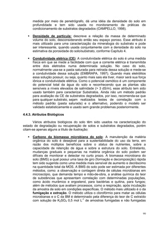medida por meio de penetrógrafo, dá uma idéia da densidade do solo em
      profundidade e tem sido usada no monitoramento de práticas de
      condicionamento de substratos degradados (CAMPELLO, 1998).

      Densidade de partícula: descreve a relação da massa de determinado
      volume do solo, desconsiderando então seu espaço poroso. Esse atributo é
      mais utilizado para uma caracterização da mineralogia do substrato e pode
      ser interessante, quando usada conjuntamente com a densidade do solo na
      estimativa da porosidade do solo/substrato, conforme Capítulo 4.

      Condutividade elétrica (CE): A condutividade elétrica do solo é uma medida
      física em que se mede a facilidade com que a corrente elétrica é transmitida
      entre dois eletrodos numa determinada solução. No caso do solo,
      normalmente usa-se a pasta saturada para retirada dessa solução e mede-se
      a condutividade dessa solução (EMBRAPA, 1997). Quando mais eletrólitos
      essa solução possuir, ou seja, quanto mais sais ela tiver, maior será sua força
      iônica e condutividade elétrica. Como o potencial osmótico é um componente
      do potencial total da água do solo e reconhecendo que as plantas são
      sensíveis a níveis elevados de salinidade (> 3 dS/m), esse atributo tem sido
      usado também para caracterizar Substratos. Ainda não um método padrão
      para avaliação da CE de substratos degradados, por isso, recomenda-se que
      para qualquer substrato, sejam realizados testes de correlação com o
      método padrão (pasta saturada) e o alternativo, podendo o modelo ser
      validado estatisticamente e usado sem grande problemas posteriormente.

4.4.3. Atributos Biológicos

      Vários atributos biológicos do solo têm sido usados na caracterização do
estado de degradação ou recuperação de solos e substratos degradados, porém
citam-se apenas alguns a título de ilustração:

      Carbono da biomassa microbiana do solo: A manutenção da matéria
      orgânica do solo é desejável para a sustentabilidade do uso da terra, em
      razão dos múltiplos benefícios sobre o status de nutrientes, sobre a
      capacidade de retenção de água e sobre a estrutura do solo. Entretanto,
      mudanças graduais e pequenas na matéria orgânica do solo podem ser
      difíceis de monitorar e detectar no curto prazo. A biomassa microbiana do
      solo (BMS) a qual possui uma taxa de giro (formação e decomposição) rápida
      tem sido sugerida como uma medida mais sensível de aumento e decréscimo
      na quantidade total da MOS. A BMS do solo pode ser estimada por diferentes
      métodos, como: a observação e contagem direta de células microbianas em
      microscópio, que demanda tempo e mão-de-obra, a análise química do teor
      de substâncias que apresentam correlação com determinadas populações,
      como ácido murâmico e ergosterol, para bactérias e quitina, para fungos;
      além de métodos que avaliam processos, como a respiração, após incubação
      da amostra de solo em condições específicas. O método mais utilizado é o da
      fumigação e extração. O método utiliza o clorofórmio para matar as células
      microbianas e o C da BM é determinado pela diferença do teor de C extraído
      com solução de K2SO4 0,5 mol L-1 de amostras fumigadas e não fumigadas



                                                                                   99
 