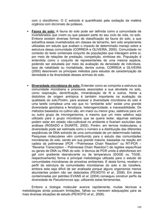 com o clorofórmio. O C extraído é quantificado pela oxidação da matéria
     orgânica com dicromato de potássio.

     Fauna do solo: A fauna do solo pode ser definida como a comunidade de
     invertebrados que vivem ou que passam parte do seu ciclo de vida, no solo.
     Embora existam diversas formas de classificação da fauna do solo, a que
     estratifica esses invertebrados em classes de tamanho, tem sido amplamente
     utilizadas em estudo que avaliam o impacto de determinado manejo sobre a
     estrutura dessa comunidade (CORREIA e OLIVEIRA, 2000). Comunidade no
     contexto do texto contempla conjunto de populações que interagem entre si,
     por meio de relações de predação, competição, simbiose etc. População é
     entendida como o conjunto de representantes de uma mesma espécie,
     podendo ser estudada por meio da avaliação da densidade de indivíduos,
     taxa de natalidade ou mortalidade, dentre outras. CORREIA e OLIVEIRA
     (2000) descrevem os principais métodos para estudos de caracterização da
     densidade e da diversidade desses animais do solo.


     Diversidade microbiana do solo: Entender como se comporta a estrutura da
     comunidade microbiana e processos associados a sua atividade no solo,
     como respiração, denitrificação, mineralização de N e outros, frente a
     distúrbios de origem antrópica é também importante na avaliação da
     qualidade do solo.Porém, para acessar a diversidade microbiana do solo é
     uma tarefa complexa uma vez que no “ambiente solo” existe uma grande
     diversidade genotípica e fenotípica, heterogenicidade, e inacessibilidade. Os
     métodos baseados no cultivo são, em maior ou menor grau, seletivos para um
     ou outro grupo de microrganismos, e mesmo que um meio seletivo seja
     utilizado para o grupo microbiano que se queira isolar, algumas estirpes
     podem estar em estado não-cultivável no ambiente e ficariam excluídas das
     análises (ROSADO e DUARTE, 2002). Porém, em termos moleculares, a
     diversidade pode ser estimada como o número e a distribuição das diferentes
     seqüências de DNA extraído de uma comunidade de um determinado habitat.
     Pesquisas moleculares vêm contribuindo para o estudo das comunidades
     microbianas do solo, sendo em sua grande maioria, baseadas na reação em
     cadeia da polimerase (PCR –“Polimerase Chain Reaction” ou RT-PCR –
     “Reverse Transcription – Polimerase Chain Reaction”) de regiões específicas
     ou gerais de DNA ou RNA do solo. A técnica de PCR unida à eletroforese em
     gel com gradiente desnaturante ou de temperatura (DGGE ou TGGE,
     respectivamente) forma a principal metodologia utilizada para o estudo de
     comunidades microbianas de amostras ambientais. E desta forma, revelam o
     perfil da estrutura de comunidades microbianas do solo e da rizosfera,
     embora esta seja difícil de ser analisada porque alguns organismos menos
     abundantes podem não ser detectados (PEIXOTO et al., 2008). Em áreas
     contaminadas por petróleo EVANS et al. (2004) conseguiu construir perfis da
     diversidade de Pseudomonas spp. utilizando estas ferramentas.

      Embora a biologia molecular avance rapidamente, muitas técnicas e
metodologias ainda possuem limitações, falhas ou merecem adequações para as
mais diversas situações de estudo (PEIXOTO et al., 2008).



                                                                               100
 