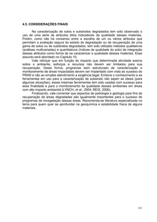 4.5. CONSIDERAÇÕES FINAIS

       Na caracterização de solos e substratos degradados tem sido observado o
uso de uma série de atributos ditos indicadores da qualidade desses materiais.
Porém, como não há consenso entre a escolha de um ou vários atributos que
permitam a avaliação segura do estado de degradação ou de recuperação de uma
gama de solos ou de substratos degradados, tem sido utilizado métodos qualitativos
(análises multivariadas) e quantitativos (índices de qualidade do solo) de integração
desses atributos como forma de se caracterizar a qualidade desses materiais. Esse
assunto será abordado no Capítulo 10.
       Vale reforçar que em função do impacto que determinada atividade exerce
sobre o ambiente, esforços e recursos não devem ser limitados para sua
recuperação. Desta forma, programas bem estruturado de caracterização e
monitoramento de áreas impactadas devem ser implantado com vista ao sucesso do
PRAD e não ao simples atendimento a exigência legal. Embora o conhecimento e as
ferramentas em uso para a caracterização de substrato não sejam as ideais (para
algumas situações), essas mesmas ferramentas tem sido usadas com sucesso para
essa finalidade e para o monitoramento da qualidade desses ambientes em áreas
com alto impacto ambiental (LYNCH, et al., 2004; REIS, 2006).
       Finalizando, vale comentar que aspectos de pedologia e geologia para fins de
recuperação de áreas degradadas são igualmente importantes para o sucesso de
programas de revegetação dessas áreas. Recomenda-se literatura especializada no
tema para quem quer se aprofundar na geoquímica e estabilidade física de alguns
materiais.




                                                                                  101
 