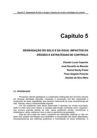 Capítulo 5 - Degradação do Solo e da Água: Impactos da erosão e estratégias de controle




                                                            Capítulo 5

           DEGRADAÇÃO DO SOLO E DA ÁGUA: IMPACTOS DA
                             EROSÃO E ESTRATÉGIAS DE CONTROLE

                                                               Cláudio Lucas Capeche
                                                             José Ronaldo de Macedo
                                                                    Rachel Bardy Prado
                                                                Thaís Salgado Pimenta
                                                                 Adoildo da Silva Melo




5.1. INTRODUÇÃO

       Processos naturais geológicos e a exploração inadequada dos recursos naturais
em diversas atividades agrícolas, industriais e construção civil têm ocasionado o
surgimento de áreas degradadas que destoam claramente de suas características de
solo, hídricas, relevo e biodiversidade originais.
       Um dos problemas mais sérios observados e sentidos em muitos municípios,
tanto no meio rural como urbano, é causado pela erosão conhecida como “voçoroca”,
que provoca grandes perdas de solo, causa problemas sociais, econômicos e
ambientais e, ainda, coloca em risco a vida e o patrimônio da população.
       Hoje em dia é cada vez maior o empenho de instituições, públicas ou não, em
gerar e/ou adaptar tecnologias que possibilitem a recuperação das áreas degradadas,
reincorporando-as aos sistemas produtivos e minimizando os riscos ambientais. A
 