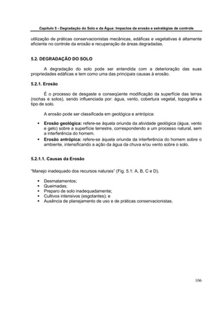 Capítulo 5 - Degradação do Solo e da Água: Impactos da erosão e estratégias de controle


utilização de práticas conservacionistas mecânicas, edáficas e vegetativas é altamente
eficiente no controle da erosão e recuperação de áreas degradadas.


5.2. DEGRADAÇÃO DO SOLO

       A degradação do solo pode ser entendida com a deterioração das suas
propriedades edáficas e tem como uma das principais causas à erosão.

5.2.1. Erosão

       É o processo de desgaste e conseqüente modificação da superfície das terras
(rochas e solos), sendo influenciada por: água, vento, cobertura vegetal, topografia e
tipo de solo.

      A erosão pode ser classificada em geológica e antrópica:

      Erosão geológica: refere-se àquela oriunda da atividade geológica (água, vento
      e gelo) sobre a superfície terrestre, correspondendo a um processo natural, sem
      a interferência do homem.
      Erosão antrópica: refere-se àquela oriunda da interferência do homem sobre o
      ambiente, intensificando a ação da água da chuva e/ou vento sobre o solo.


5.2.1.1. Causas da Erosão

“Manejo inadequado dos recursos naturais” (Fig. 5.1: A, B, C e D).

      Desmatamentos;
      Queimadas;
      Preparo de solo inadequadamente;
      Cultivos intensivos (esgotantes); e
      Ausência de planejamento de uso e de práticas conservacionistas.




                                                                                              106
 