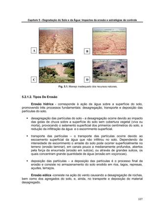 Capítulo 5 - Degradação do Solo e da Água: Impactos da erosão e estratégias de controle




       A                                          B




       C                                          D

                           Fig. 5.1. Manejo inadequado dos recursos naturais.



5.2.1.2. Tipos De Erosão

       Erosão hídrica - corresponde à ação da água sobre a superfície do solo,
promovendo três processos fundamentais: desagregação, transporte e deposição das
partículas do solo.

      desagregação das partículas do solo - a desagregação ocorre devido ao impacto
      das gotas de chuva sobre a superfície do solo sem cobertura vegetal (viva ou
      morta), provocando o selamento superficial dos primeiros centímetros do solo, a
      redução da infiltração da água e o escorrimento superficial.

      transporte das partículas – o transporte das partículas ocorre devido ao
      escoamento superficial da água que não infiltrou no solo. Dependendo da
      intensidade de escorrimento o arraste do solo pode ocorrer superficialmente no
      terreno (erosão laminar), em canais pouco a medianamente profundos, abertos
      pela força da enxurrada (erosão em sulcos), ou através de grandes sulcos, os
      quais concentram grande quantidade de água (erosão em voçorocas).

      deposição das partículas – a deposição das partículas é o processo final da
      erosão e consiste no armazenamento do solo erodido em rios, lagos, represas,
      açudes, terraços.

      Erosão eólica -consiste na ação do vento causando a desagregação de rochas,
bem como dos agregados do solo, e, ainda, no transporte e deposição do material
desagregado.




                                                                                             107
 
