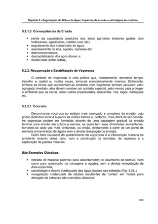 Capítulo 5 - Degradação do Solo e da Água: Impactos da erosão e estratégias de controle



5.2.1.3. Conseqüências da Erosão

       perda da capacidade produtiva dos solos agrícolas (maiores gastos com
       fertilizantes, agrotóxicos, crédito rural, etc);
       esgotamento dos mananciais de água;
       assoreamento de rios, açudes, represas etc;
       desmoronamentos;
       descapitalização dos agricultores; e
       êxodo rural (entre outras).


5.2.2. Recuperação e Estabilização de Voçorocas

       O controle de voçorocas é uma prática que, normalmente, demanda tempo,
trabalho e capital e, muitas vezes, torna-se economicamente onerosa. Entretanto,
embora as terras que apresentam-se erodidas com voçorocas tenham pequeno valor
agregado imediato, elas devem receber um cuidado especial, pelo menos para proteger
o ambiente que as cerca, como outras propriedades, nascentes, rios, lagos, barragens
etc.


5.2.2.1. Conceito

       Denomina-se voçoroca ao estágio mais avançado e complexo da erosão, cujo
poder destrutivo local é superior às outras formas e, portanto, mais difícil de ser contida.
As voçorocas podem ser formadas através de uma passagem gradual da erosão
laminar para erosão em sulcos e ravinas, as quais tem suas dimensões aumentadas,
tornando-se cada vez mais profundas, ou então, diretamente a partir de um ponto de
elevada concentração de águas sem a devida dissipação de energia.
       Outro fator causador do aparecimento de voçorocas é a intervenção humana no
ambiente visando obras civis, com a construção de estradas, de represas e a
exploração de jazidas minerais.


São Exemplos Clássicos:

       retirada de material saibroso para assentamento do pavimento de rodovia, bem
       como para construção de barragens e açudes, sem a devida revegetação da
       área explorada;
       canalização e desvio inadequado das água pluviais nas estradas (Fig. 5.2); e
       revegetação inadequada de taludes resultantes de “cortes” em morros para
       alocação de estradas são exemplos clássicos.




                                                                                              108
 
