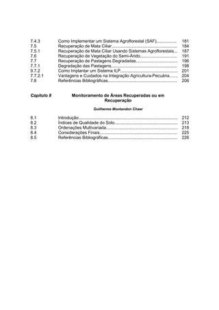 7.4.3        Como Implementar um Sistema Agroflorestal (SAF).................                                181
7.5          Recuperação de Mata Ciliar.......................................................               184
7.5.1        Recuperação de Mata Ciliar Usando Sistemas Agroflorestais...                                    187
7.6          Recuperação de Vegetação do Semi-Árido...............................                           191
7.7          Recuperação de Pastagens Degradadas...................................                          196
7.7.1        Degradação das Pastagens.......................................................                 198
9.7.2        Como Implantar um Sistema ILP................................................                   201
7.7.2.1      Vantagens e Cuidados na Integração Agricultura-Pecuária.......                                  204
7.8          Referências Bibliográficas..........................................................            206


Capítulo 8             Monitoramento de Áreas Recuperadas ou em
                                     Recuperação
                                        Guilherme Montandon Chaer

8.1          Introdução...................................................................................   212
8.2          Índices de Qualidade do Solo.....................................................               213
8.3          Ordenações Multivariada............................................................             218
8.4          Considerações Finais.................................................................           225
8.5          Referências Bibliográficas..........................................................            226
 