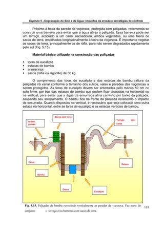 Capítulo 5 - Degradação do Solo e da Água: Impactos da erosão e estratégias de controle


       Próximo à beira da parede da voçoroca, protegida com paliçadas, recomenda-se
construir uma barreira para evitar que a água atinja a paliçada. Essa barreira pode ser
um terraço, acoplado a um canal escoadouro, ambos vegetados, ou uma fileira de
sacos de terra, empilhados longitudinalmente à beira da voçoroca. É importante vegetar
os sacos de terra, principalmente os de ráfia, para não serem degradados rapidamente
pelo sol (Fig. 5.15).

       Material básico utilizado na construção das paliçadas

   toras de eucalipto
   estacas de bambu
   arame inox
   sacos (ráfia ou algodão) de 50 kg

        O comprimento das toras de eucalipto e das estacas de bambu (altura da
paliçada) irá variar conforme o tamanho dos sulcos, valas e paredes das voçorocas a
serem protegidos. As toras de eucalipto devem ser enterradas pelo menos 50 cm no
solo firme, por trás das estacas de bambu que podem ficar dispostas na horizontal ou
na vertical, para evitar que a água da enxurrada abra caminho por baixo da paliçada,
causando seu solapamento. O bambu fica na frente da paliçada recebendo o impacto
da enxurrada. Quando dispostas na vertical, é necessário que seja colocada uma outra
estaca na horizontal, entre as toras de eucalipto e as estacas verticais de bambu.


                           Sacos com terra
                                                                         Terraço      com
   Arame
   grosso                                                                canal




   Canal
                                                                             Estaca



            Bambu




                                  Dreno
                                                             Eucalipto




 Fig. 5.15. Paliçadas de bambu revestindo verticalmente as paredes da voçoroca. Faz parte do
                                                                                               118
 conjunto           o terraço e/ou barreiras com sacos de terra.
 