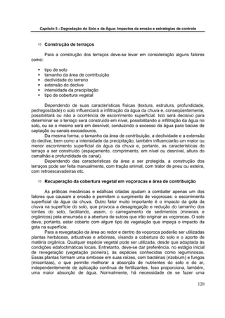Capítulo 5 - Degradação do Solo e da Água: Impactos da erosão e estratégias de controle



        Construção de terraços

        Para a construção dos terraços deve-se levar em consideração alguns fatores
como:

        tipo de solo
        tamanho da área de contribuição
        declividade do terreno
        extensão do declive
        intensidade da precipitação
        tipo de cobertura vegetal

       Dependendo de suas características físicas (textura, estrutura, profundidade,
pedregosidade) o solo influenciará a infiltração da água da chuva e, conseqüentemente,
possibilitará ou não a ocorrência de escorrimento superficial. Isto será decisivo para
determinar se o terraço será construído em nível, possibilitando a infiltração da água no
solo, ou se o mesmo será em desnível, conduzindo o excesso da água para bacias de
captação ou canais escoadouros.
       Da mesma forma, o tamanho da área de contribuição, a declividade e a extensão
do declive, bem como a intensidade da precipitação, também influenciarão um maior ou
menor escorrimento superficial da água da chuva e, portanto, as características do
terraço a ser construído (espaçamento, comprimento, em nível ou desnível, altura do
camalhão e profundidade do canal).
       Dependendo das características da área a ser protegida, a construção dos
terraços pode ser feita manualmente, com tração animal, com trator de pneu ou esteira,
com retroescavadeiras etc.

        Recuperação da cobertura vegetal em voçorocas e área de contribuição

       As práticas mecânicas e edáficas citadas ajudam a combater apenas um dos
fatores que causam a erosão e permitem o surgimento de voçorocas: o escorrimento
superficial da água da chuva. Outro fator muito importante é o impacto da gota da
chuva na superfície do solo, que provoca a desagregação e redução do tamanho dos
torrões do solo, facilitando, assim, o carregamento de sedimentos (minerais e
orgânicos) pela enxurrada e a abertura de sulcos que irão originar as voçorocas. O solo
deve, portanto, estar coberto com algum tipo de vegetação que impeça o impacto da
gota na superfície.
       Para a revegetação da área ao redor e dentro da voçoroca poderão ser utilizadas
plantas herbáceas, arbustivas e arbóreas, visando a cobertura do solo e o aporte de
matéria orgânica. Qualquer espécie vegetal pode ser utilizada, desde que adaptada às
condições edafoclimáticas locais. Entretanto, deve-se dar preferência, no estágio inicial
de revegetação (vegetação pioneira), às espécies conhecidas como leguminosas.
Essas plantas formam uma simbiose em suas raízes, com bactérias (rizobium) e fungos
(micorrizas), o que permite melhorar a absorção de nutrientes do solo e do ar,
independentemente de aplicação contínua de fertilizantes. Isso proporciona, também,
uma maior absorção de água. Normalmente, há necessidade de se fazer uma

                                                                                              120
 