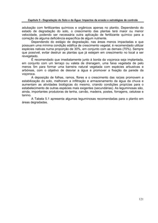 Capítulo 5 - Degradação do Solo e da Água: Impactos da erosão e estratégias de controle


adubação com fertilizantes químicos e orgânicos apenas no plantio. Dependendo do
estado de degradação do solo, o crescimento das plantas terá maior ou menor
velocidade, podendo ser necessária outra aplicação de fertilizante químico para a
correção de alguma deficiência específica de algum nutriente.
        Dependendo do estágio de degradação, nas áreas menos impactadas e que
possuam uma mínima condição edáfica de crescimento vegetal, é recomendado utilizar
espécies nativas numa proporção de 30%, em conjunto com as demais (70%). Sempre
que possível, evitar destruir as plantas que já estejam em crescimento no local a ser
revegetado.
        É recomendado que imediatamente junto à borda da voçoroca seja implantada,
em conjunto com um terraço ou valeta de drenagem, uma faixa vegetada de pelo
menos 5m para formar uma barreira natural vegetada com espécies arbustivas e
arbóreas, com o objetivo de desviar a água e promover a fixação da parede da
voçoroca.
        A deposição de folhas, ramos, flores e o crescimento das raízes promovem a
estabilização do solo, melhoram a infiltração e armazenamento da água da chuva e
aumentam as atividades biológicas do mesmo, criando condições propícias para o
estabelecimento de outras espécies mais exigentes (secundárias). As leguminosas são,
ainda, importantes produtoras de lenha, carvão, madeira, postes, forragens, celulose e
tanino.
        A Tabela 5.1 apresenta algumas leguminosas recomendadas para o plantio em
áreas degradadas.




                                                                                              121
 