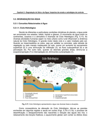Capítulo 5 - Degradação do Solo e da Água: Impactos da erosão e estratégias de controle



5.3. DEGRADAÇÃO DA ÁGUA

5.3.1. Conceitos Relacionados à Água

5.3.1.1. Ciclo Hidrológico

       Devido às diferentes e particulares condições climáticas do planeta, a água pode
ser encontrada nos estados: sólido, líqüido e gasoso. O movimento da água entre os
continentes, oceanos e a atmosfera é chamado de Ciclo Hidrológico (Fig. 5.17). As
diversas atividades humanas sejam no meio urbano como rural influenciam a dinâmica
natural do Ciclo Hidrológico. O grande motor deste ciclo é o calor irradiado pelo sol.
Quando se impermeabiliza os solos, seja por asfaltar ou concretar, pela retirada de
vegetação ou pelo manejo inadequado do solo, ocorre um aumento do escoamento
superficial (5) e uma diminuição da infiltração (3), do fluxo subsuperficial (4) e da
percolação (6). Por outro lado, quando se desmata grandes áreas, diminui-se a
evapotranspiração (7) e interceptação (2), diminuindo a precipitação (1).




          Fig. 5.17. Ciclo Hidrológico apresentando a água nas diversas fases e situações.

       Como conseqüência da alteração do Ciclo Hidrológico, têm-se as grandes
enchentes em algumas regiões e secas em outras (Figs. 5.18 e 5.19); o processo de
desertificação; o desaparecimento das nascentes e redução das águas dos rios; o
rebaixamento dos lençóis freáticos; o aquecimento global; sem contar os efeitos disso
 