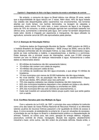 Capítulo 5 - Degradação do Solo e da Água: Impactos da erosão e estratégias de controle


       No entanto, o consumo de água no Brasil dobrou nos últimos 20 anos, sendo
que a disponibilidade de água reduziu em 3 vezes. Além disso, 40% da água tratada
nas cidades são desperdiçadas pelos vazamentos nos encanamentos, nas torneiras
abertas por muito tempo, nos banhos demorados, na lavagem de calçadas e
automóveis, entre outros. Por outro lado, o maior consumo de água é na irrigação,
cerca de 70% do consumo, e ainda a produção agrícola tem aumentado bastante nos
últimos anos, aumentando a demanda pela água, sem contar há também desperdícios
neste setor, devido à irrigação por aspersores e mangueiras. Da água utilizada na
agricultura, somente cerca de 25% são aproveitados pelas plantas.


5.3.1.3. Doenças de Veiculação Hídrica

        Conforme dados da Organização Mundial de Saúde – OMS (outubro de 2003) e
o Instituto Brasileiro de Geografia e Estatística – IBGE (março de 2004), cerca de 85%
das doenças conhecidas são de veiculação hídrica, ou seja, estão relacionadas à água,
sendo as mais conhecidas a malária, a esquistossomose, a diarréia e a verminose.
Estas doenças são a principal causa de internações, sendo que 21.000 crianças
morrem por ano no Brasil por doenças relacionadas à água. Acrescenta-se a estes
dados os relacionados abaixo:

      60 milhões de brasileiros não têm saneamento básico;
      10 milhões não contam com coleta de esgotos;
      16 milhões não possuem coleta de lixo;
      3,4 milhões de residências não têm água encanada, o que atinge 15 milhões de
      brasileiros;
      1/3 dos municípios com menos de 20.000 habitantes não têm água tratada;
      No nível distrital, 12% da população não têm rede de abastecimento d’água,
      sendo que destes, 46% utilizam poço raso particular;
      75% dos esgotos coletados nas cidades brasileiras não têm tratamento;
      64% dos municípios brasileiros depositam o lixo coletado em lixões a céu aberto;
      60% dos municípios sofreram inundações ou enchentes em 2000;
      20% dos municípios têm seu solo corroído por assoreamentos, e,
      Cada real investido em saneamento básico poupa quatro reais que serão gastos
      com a saúde.


5.3.2. Conflitos Gerados pelo Uso Múltiplo da Água

        Com o advento da Lei 9.433, de 1997, o princípio dos usos múltiplos foi instituído
como uma das bases da nossa Política Nacional de Recursos Hídricos e os diferentes
setores usuários de recursos hídricos passaram a ter igualdade de direito de acesso à
água. A única exceção, já estabelecida na própria lei, é que em situações de escassez,
a prioridade de uso da água no Brasil é o abastecimento público e a dessedentação de
animais. Todavia, os outros usos, tais como, geração de energia elétrica, irrigação,
piscicultura, controle de cheias, navegação, diluição dos esgotos, abastecimento
industrial e lazer, entre outros, não têm ordem de prioridade definida. Desde então, o

                                                                                              127
 