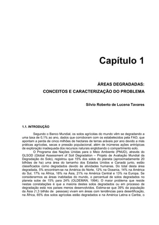 Capítulo 1

                                                   ÁREAS DEGRADADAS:
              CONCEITOS E CARACTERIZAÇÃO DO PROBLEMA


                                           Sílvio Roberto de Lucena Tavares




1.1. INTRODUÇÃO

         Segundo o Banco Mundial, os solos agrícolas do mundo vêm se degradando a
uma taxa de 0,1% ao ano, dados que corroboram com os estabelecidos pela FAO, que
apontam a perda de cinco milhões de hectares de terras aráveis por ano devido a más
práticas agrícolas, secas e pressão populacional, além de inúmeras ações antrópicas
de exploração inadequada dos recursos naturais englobando o compartimento solo.
         O Programa das Nações Unidas para o Meio Ambiente (PNUD), através do
GLSOD (Global Assessment of Soil Degradation – Projeto de Avaliação Mundial da
Degradação do Solo), registrou que 15% dos solos do planeta (aproximadamente 20
bilhões de ha) uma área do tamanho dos Estados Unidos e Canadá junto, estão
classificados como degradados devido às atividades humanas. Do total desta área
degradada, 5% encontram-se na América do Norte, 12% na Oceania, 14% na América
do Sul, 17% na África, 18% na Ásia, 21% na América Central e 13% na Europa. Se
considerarmos as áreas inabitadas do mundo, o percentual de solos degradados no
planeta sobe de 15% para 24% (OLDEMAN, 1994). O maior problema que reside
nestas constatações é que a maioria destes solos degradados ou em processo de
degradação está nos países menos desenvolvidos. Estima-se que 39% da população
da Ásia (1,3 bilhão de pessoas) vivam em áreas com tendências para desertificação,
na África, 65% dos solos agrícolas estão degradados e na América Latina e Caribe, o
 