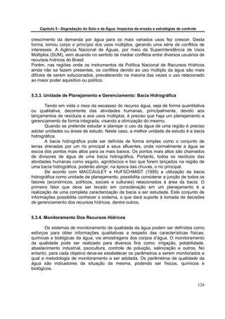Capítulo 5 - Degradação do Solo e da Água: Impactos da erosão e estratégias de controle


crescimento da demanda por água para os mais variados usos fez crescer. Desta
forma, tomou corpo o princípio dos usos múltiplos, gerando uma série de conflitos de
interesses. A Agência Nacional de Águas, por meio da Superintendência de Usos
Múltiplos (SUM), vem atuando no sentido de mediar conflitos entre diversos usuários de
recursos hídricos do Brasil.
Porém, nas regiões onde os instrumentos da Política Nacional de Recursos Hídricos
ainda não se fazem presentes, os conflitos devido ao uso múltiplo da água são mais
difíceis de serem solucionados, prevalecendo na maioria das vezes o uso relacionado
ao maior poder aquisitivo ou político.


5.3.3. Unidade de Planejamento e Gerenciamento: Bacia Hidrográfica

       Tendo em vista o risco da escassez do recurso água, seja de forma quantitativa
ou qualitativa, decorrente das atividades humanas, principalmente, devido aos
lançamentos de resíduos e aos usos múltiplos, é preciso que haja um planejamento e
gerenciamento de forma integrada, visando a otimização do mesmo.
       Quando se pretende estudar e planejar o uso da água de uma região é preciso
adotar unidades ou áreas de estudo. Neste caso, a melhor unidade de estudo é a bacia
hidrográfica.
       A bacia hidrográfica pode ser definida de forma simples como o conjunto de
terras drenadas por um rio principal e seus afluentes, onde normalmente a água se
escoa dos pontos mais altos para os mais baixos. Os pontos mais altos são chamados
de divisores de água de uma bacia hidrográfica. Portanto, todos os resíduos das
atividades humanas como esgoto, agrotóxicos e lixo que forem lançados na região de
uma bacia hidrográfica, poderão atingir, na época das chuvas, o rio principal.
       De acordo com MACCAULEY e HUFSCHMIDT (1995) a utilização da bacia
hidrográfica como unidade de planejamento, possibilita considerar a junção de todos os
fatores (econômicos, políticos, sociais e culturais) relacionados à área da bacia. O
primeiro fator que deve ser levado em consideração em um planejamento é a
realização de uma completa caracterização da bacia a ser estudada. Este conjunto de
informações possibilita conhecer o sistema, o que dará suporte à tomada de decisões
de gerenciamento dos recursos hídricos, dentre outros.


5.3.4. Monitoramento Dos Recursos Hídricos

       Os sistemas de monitoramento de qualidade da água podem ser definidos como
esforços para obter informações qualitativas a respeito das características físicas,
químicas e biológicas da água, via amostragens dos corpos d’água. O monitoramento
da qualidade pode ser realizado para diversos fins como: irrigação, potabilidade,
abastecimento industrial, pscicultura, controle de poluição, salinização e outros. No
entanto, para cada objetivo deve-se estabelecer os parâmetros a serem monitorados e
qual a metodologia de monitoramento a ser adotada. Os parâmetros de qualidade da
água são indicadores da situação da mesma, podendo ser físicos, químicos e
biológicos.


                                                                                              128
 