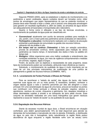 Capítulo 5 - Degradação do Solo e da Água: Impactos da erosão e estratégias de controle


      Segundo PRADO (2004), após se estabelecer o objetivo do monitoramento e os
parâmetros a serem analisados, alguns cuidados devem ser tomados como: obter
pontos de amostragem que sejam representativos do que se pretende monitorar; a
pessoa deve estar treinada a fazer a coleta, pois é preciso uma adequada amostragem
para garantir um resultado significativo e, além da coleta, as amostras de água devem
ser adequadamente armazenadas e transportadas até o laboratório.
      Quanto à forma como é efetuado e ao tipo de técnicas envolvidas, o
monitoramento de qualidade da água pode ser classificado em:

       Convencional: atualmente com auxílio de sensores portáteis para medição in
       situ, porém, com a maior parte dos parâmetros sendo analisados em laboratório;
       Participativo e educativo: monitoramento realizado com o objetivo de educação
       ambiental e participação da comunidade na gestão dos recursos hídricos,
       utilizando kits de análise in situ.
       Em tempo real ou contínuo (Telemetria): é feito por estação automática,
       provida de amostrador contínuo, tendo capacidade para medição de vários
       parâmetros ao mesmo tempo. A transmissão dos dados é feita via satélite em
       tempo real.
       Biológico: Utiliza organismos para uma melhor avaliação e entendimento das
       condições existentes na água, por meio de vigilância comportamental e medidas
       em animais, vegetais, algas e fungos.
       Porém, de acordo com os objetivos e necessidades de cada programa, esses
tipos de monitoramento podem ser conciliados, atribuindo maior eficiência ao mesmo.
       Sobretudo, o monitoramento da qualidade da água é muito importante por se
tratar de um dos principais instrumentos de sustentação de uma política de
planejamento e gestão de recursos hídricos (COIMBRA, 1991).

5.3. 5. Levantamento de Fontes Pontuais e Difusas de Poluição

       Para se reconhecer o “estado de saúde” das águas da bacia, não basta
examinar suas águas em um ou mais pontos. É necessário, também, conhecer a
origem dessas águas e todo o caminho percorrido por elas até atingirem o corpo
principal. Em uma caracterização da água de uma bacia, procura-se localizar os pontos
que contribuem com fontes pontuais e difusas de poluição: esgotos, adubos e
agrotóxicos, resíduos de currais, chiqueiros e galinheiros, lixo, despejos industriais e
áreas desmatadas sujeitas à erosão e ao transporte de terra pelas chuvas. Esse
conjunto de atividades realizadas em uma bacia hidrográfica que geram resíduos
representa a causa do “estado de saúde” ou da qualidade de suas águas.


5.3.6. Degradação dos Recursos Hídricos

       Diante da escassez mundial de água doce, o Brasil encontra-se em situação
confortável, pois detém aproximadamente 14% do total disponível para atender às
demandas da humanidade e manutenção da vida no planeta. Entretanto, a distribuição
da água no país não é homogênea, tanto naturalmente (a região Norte possui
abundância de água enquanto a região Nordeste sofre com as secas) como

                                                                                              129
 