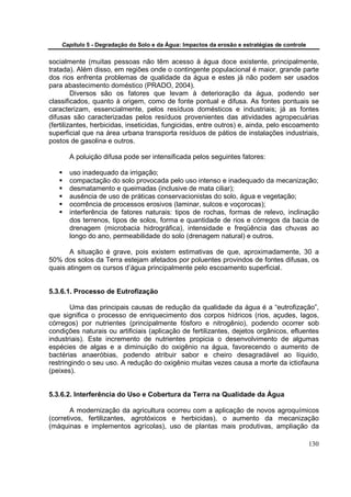 Capítulo 5 - Degradação do Solo e da Água: Impactos da erosão e estratégias de controle


socialmente (muitas pessoas não têm acesso à água doce existente, principalmente,
tratada). Além disso, em regiões onde o contingente populacional é maior, grande parte
dos rios enfrenta problemas de qualidade da água e estes já não podem ser usados
para abastecimento doméstico (PRADO, 2004).
         Diversos são os fatores que levam à deterioração da água, podendo ser
classificados, quanto à origem, como de fonte pontual e difusa. As fontes pontuais se
caracterizam, essencialmente, pelos resíduos domésticos e industriais; já as fontes
difusas são caracterizadas pelos resíduos provenientes das atividades agropecuárias
(fertilizantes, herbicidas, inseticidas, fungicidas, entre outros) e, ainda, pelo escoamento
superficial que na área urbana transporta resíduos de pátios de instalações industriais,
postos de gasolina e outros.

       A poluição difusa pode ser intensificada pelos seguintes fatores:

       uso inadequado da irrigação;
       compactação do solo provocada pelo uso intenso e inadequado da mecanização;
       desmatamento e queimadas (inclusive de mata ciliar);
       ausência de uso de práticas conservacionistas do solo, água e vegetação;
       ocorrência de processos erosivos (laminar, sulcos e voçorocas);
       interferência de fatores naturais: tipos de rochas, formas de relevo, inclinação
       dos terrenos, tipos de solos, forma e quantidade de rios e córregos da bacia de
       drenagem (microbacia hidrográfica), intensidade e freqüência das chuvas ao
       longo do ano, permeabilidade do solo (drenagem natural) e outros.

       A situação é grave, pois existem estimativas de que, aproximadamente, 30 a
50% dos solos da Terra estejam afetados por poluentes provindos de fontes difusas, os
quais atingem os cursos d’água principalmente pelo escoamento superficial.


5.3.6.1. Processo de Eutrofização

       Uma das principais causas de redução da qualidade da água é a “eutrofização”,
que significa o processo de enriquecimento dos corpos hídricos (rios, açudes, lagos,
córregos) por nutrientes (principalmente fósforo e nitrogênio), podendo ocorrer sob
condições naturais ou artificiais (aplicação de fertilizantes, dejetos orgânicos, efluentes
industriais). Este incremento de nutrientes propicia o desenvolvimento de algumas
espécies de algas e a diminuição do oxigênio na água, favorecendo o aumento de
bactérias anaeróbias, podendo atribuir sabor e cheiro desagradável ao líquido,
restringindo o seu uso. A redução do oxigênio muitas vezes causa a morte da ictiofauna
(peixes).


5.3.6.2. Interferência do Uso e Cobertura da Terra na Qualidade da Água

        A modernização da agricultura ocorreu com a aplicação de novos agroquímicos
(corretivos, fertilizantes, agrotóxicos e herbicidas), o aumento da mecanização
(máquinas e implementos agrícolas), uso de plantas mais produtivas, ampliação da

                                                                                              130
 