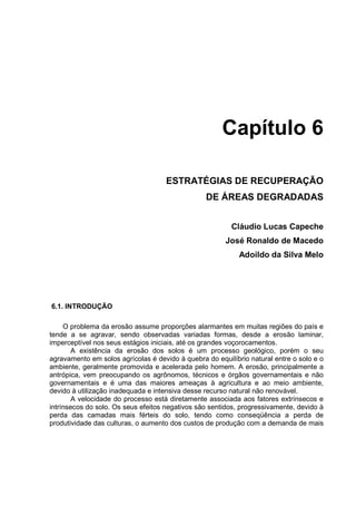 Capítulo 6

                                     ESTRATÉGIAS DE RECUPERAÇÃO
                                                 DE ÁREAS DEGRADADAS


                                                         Cláudio Lucas Capeche
                                                       José Ronaldo de Macedo
                                                            Adoildo da Silva Melo




6.1. INTRODUÇÃO

     O problema da erosão assume proporções alarmantes em muitas regiões do país e
tende a se agravar, sendo observadas variadas formas, desde a erosão laminar,
imperceptível nos seus estágios iniciais, até os grandes voçorocamentos.
        A existência da erosão dos solos é um processo geológico, porém o seu
agravamento em solos agrícolas é devido à quebra do equilíbrio natural entre o solo e o
ambiente, geralmente promovida e acelerada pelo homem. A erosão, principalmente a
antrópica, vem preocupando os agrônomos, técnicos e órgãos governamentais e não
governamentais e é uma das maiores ameaças à agricultura e ao meio ambiente,
devido à utilização inadequada e intensiva desse recurso natural não renovável.
        A velocidade do processo está diretamente associada aos fatores extrínsecos e
intrínsecos do solo. Os seus efeitos negativos são sentidos, progressivamente, devido à
perda das camadas mais férteis do solo, tendo como conseqüência a perda de
produtividade das culturas, o aumento dos custos de produção com a demanda de mais
 