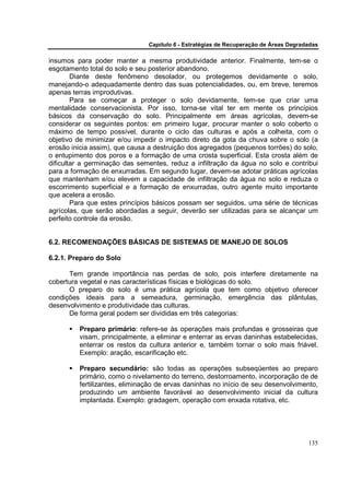 Capítulo 6 - Estratégias de Recuperação de Áreas Degradadas

insumos para poder manter a mesma produtividade anterior. Finalmente, tem-se o
esgotamento total do solo e seu posterior abandono.
        Diante deste fenômeno desolador, ou protegemos devidamente o solo,
manejando-o adequadamente dentro das suas potencialidades, ou, em breve, teremos
apenas terras improdutivas.
        Para se começar a proteger o solo devidamente, tem-se que criar uma
mentalidade conservacionista. Por isso, torna-se vital ter em mente os princípios
básicos da conservação do solo. Principalmente em áreas agrícolas, devem-se
considerar os seguintes pontos: em primeiro lugar, procurar manter o solo coberto o
máximo de tempo possível, durante o ciclo das culturas e após a colheita, com o
objetivo de minimizar e/ou impedir o impacto direto da gota da chuva sobre o solo (a
erosão inicia assim), que causa a destruição dos agregados (pequenos torrões) do solo,
o entupimento dos poros e a formação de uma crosta superficial. Esta crosta além de
dificultar a germinação das sementes, reduz a infiltração da água no solo e contribui
para a formação de enxurradas. Em segundo lugar, devem-se adotar práticas agrícolas
que mantenham e/ou elevem a capacidade de infiltração da água no solo e reduza o
escorrimento superficial e a formação de enxurradas, outro agente muito importante
que acelera a erosão.
        Para que estes princípios básicos possam ser seguidos, uma série de técnicas
agrícolas, que serão abordadas a seguir, deverão ser utilizadas para se alcançar um
perfeito controle da erosão.


6.2. RECOMENDAÇÕES BÁSICAS DE SISTEMAS DE MANEJO DE SOLOS

6.2.1. Preparo do Solo

      Tem grande importância nas perdas de solo, pois interfere diretamente na
cobertura vegetal e nas características físicas e biológicas do solo.
      O preparo do solo é uma prática agrícola que tem como objetivo oferecer
condições ideais para a semeadura, germinação, emergência das plântulas,
desenvolvimento e produtividade das culturas.
      De forma geral podem ser divididas em três categorias:

         Preparo primário: refere-se às operações mais profundas e grosseiras que
         visam, principalmente, a eliminar e enterrar as ervas daninhas estabelecidas,
         enterrar os restos da cultura anterior e, também tornar o solo mais friável.
         Exemplo: aração, escarificação etc.

         Preparo secundário: são todas as operações subseqüentes ao preparo
         primário, como o nivelamento do terreno, destorroamento, incorporação de de
         fertilizantes, eliminação de ervas daninhas no início de seu desenvolvimento,
         produzindo um ambiente favorável ao desenvolvimento inicial da cultura
         implantada. Exemplo: gradagem, operação com enxada rotativa, etc.




                                                                                      135
 