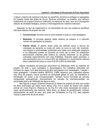 Capítulo 6 - Estratégias de Recuperação de Áreas Degradadas

e deixa o máximo de resíduos culturais na superfície, de forma a proteger os agregados
do impacto direto das gotas de chuva. Deve-se considerar, no entanto, que nenhum
implemento de preparo promove melhorias na estrutura do solo. Isso só é conseguido
através de atividade biológica, (macro e microorganismos e sistema radicular).

     Baseado no tipo de implemento e na intensidade de seu uso podemos identificar
três tipos básicos de preparo do solo:

          Convencional: envolve uma ou mais arações e duas ou mais gradagens.

          Reduzido: O principal aspecto deste sistema de preparo é o reduzido
          número de operações de preparo.

          Plantio direto: O plantio direto pode ser definido como a técnica de
          colocação da semente ou muda em sulco ou cova no solo não revolvido,
          com largura e profundidade suficientes para obter uma adequada cobertura
          e um adequado contato da semente ou muda com a terra. As entrelinhas
          permanecem cobertas pela resteva de culturas anteriores ou de plantas
          cultivadas especialmente com esta finalidade. Segundo estes preceitos, o
          solo permanece com no mínimo 50% da cobertura e o revolvimento máximo
          para a abertura do sulco ou cova é de 25 a 30% da área total.

       Alguns resultados de pesquisa vislumbram as diferenças entre os métodos de
preparo de solo e suas vantagens e desvantagens. Em trabalhos efetuados em
Campos de Lages, com sete lavouras de alho sob preparo com subsolagem + aração +
duas gradagens + enxada rotativa, BERTOL (1989) observou que, passados apenas
seis anos de preparo, houve aumento da densidade global do solo, da resistência à
penetração de raízes e da microporosidade. Também houve formação de camada
compactada subsuperficial, acompanhada de redução da macroporosidade, da
porosidade total e da infiltração de água no solo.
       Nas figuras a seguir, podemos observar os efeitos do preparo do solo com arado
de disco tracionado por trator morro abaixo (Fig. 6.2) e arado de aiveca com tração
animal em nível (Fig.6.3). Observa-se na Fig. 6.3 uma maior densidade de raízes e
maior aprofundamento das mesmas. Além disso, os dados de penetrômetro, indicam
adensamento do perfil do solo, que pode ser constatado na Fig. 6.2, pelo aspecto
maciço e pela linha de pé de arado.




                                                                                      138
 