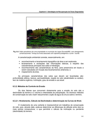 Capítulo 6 - Estratégias de Recuperação de Áreas Degradadas




Fig. 6.4. Visão panorâmica de uma propriedade no município de Lagoa Dourada/MG, com planejamento
          conservacionista. Terraço ao fundo associado com capineira protegendo o curral - nov/95.

      A caracterização ambiental consiste, essencialmente, em:

           reconhecimento e levantamento topográfico da área a ser explorada;
           levantamento e anotações das informações básicas, a respeito das
           características principais dos solos e hidrologia;
           reconhecimento das características da flora, para preservá-la em locais a
           serem estudados em função dos levantamentos anteriores; e
           mapeamento da área.

       As principais características dos solos que devem ser levantadas são:
profundidade efetiva, textura, permeabilidade, reação do solo (alcalinidade ou acidez),
teor de matéria orgânica, inclinação, grau de erosão e uso atual.


6.3.2. Métodos de Controle da Erosão

       Os dois fatores que concorrem diretamente para a erosão do solo são a
declividade do terreno e o volume e intensidade da precipitação. Os diversos métodos
de conservação do solo visam reduzir/evitar a ação da água da chuva sobre o terreno.


6.3.2.1. Nivelamento, Cálculo da Declividade e determinação da Curvas de Nível.

       O nivelamento de uma vertente é imprescindível em trabalhos de conservação
do solo, pois, através dele, pode-se determinar as diferenças de altitude entre dois ou
mais pontos consecutivos, o que permitirá o cálculo da inclinação ou pendente
(declividade) do terreno.

                                                                                              141
 