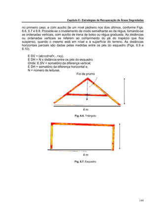 Capítulo 6 - Estratégias de Recuperação de Áreas Degradadas

no primeiro caso, e com auxílio de um nível pedreiro nos dois últimos, conforme Figs.
6.6, 6.7 e 6.8. Procede-se o nivelamento de modo semelhante ao da régua, tomando-se
as ordenadas verticais, com auxílio de trena de bolso ou régua graduada. As distâncias
ou ordenadas verticais se referem ao comprimento do pé do trapézio que fica
suspenso, quando o mesmo está em nível e à superfície do terreno. As distâncias
horizontais parciais são dadas pelas medidas entre os pés do esquadro (Figs. 6.9 e
6.10).

    E DV = (ab+cd+ef+...+xy).
    E DH = N x distância entre os pés do esquadro.
    Onde: E DV = somatório da diferença vertical;
    E DH = somatório da diferença horizontal e;
    N = número de leituras.
                                       Fio de prumo




                                            4m
                                     Fig. 6.6. Triângulo.




                                            4m

                                     Fig. 6.7. Esquadro.




                                                                                      144
 