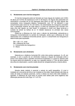 Capítulo 6 - Estratégias de Recuperação de Áreas Degradadas



C.   Nivelamento com nível de mangueira

       O nível de mangueira pode ser formado por duas réguas de madeira com 2,00m
de altura por 0,015m de espessura e 0,07 m de largura. As réguas são graduadas em
centímetros e providas de um pé retangular para apoio no solo. As duas réguas são
conectadas numa mangueira plástica, transparente, com 1/2” de diâmetro e cujo
comprimento pode variar de 10 a 20 metros. As extremidades da mangueira coincidem
com a graduação superior de cada régua e a parte da mangueira que coincide com
cada uma das réguas vai nela fixada. A mangueira é cheia com água tendo-se o
cuidado de extrair as bolhas de ar. O método baseia-se no princípio dos vasos
comunicantes.
       Obtém-se a diferença de nível, para o cálculo da declividade, esticando-se a
mangueira horizontalmente no sentido da inclinação, sendo que a diferença de nível
relacionada com a distância horizontal parcial, (que é o comprimento da mangueira) é
determinada pela expressão:

     DN = 100 . h /L, onde:
     DN = Diferença de nível;
     L = Comprimento da mangueira e
     h = Altura


D.   Nivelamento com clinômetro

       Sabendo-se a distância horizontal DH, entre dois pontos quaisquer, A e B, por
exemplo, e com o auxílio de um clinômetro mede-se o ângulo de inclinação entre o
ponto A de visada (onde o aparelho encontra-se localizado) e o ponto B, estando este
na mesma altura de referência, ou seja, se o aparelho estiver a 1,70m de altura (altura
dos olhos do observador), o ponto visado deverá ter obrigatoriamente a mesma altura.


E.   Nivelamento com nível de precisão

       Através deste método é possível o estudo do perfil topográfico. O nível é
instalado em uma ponta da linha a ser nivelada ou fora dela. Desta posição são lidas as
cotas de todas as estacas possíveis, acima e abaixo do local onde está instalado o
aparelho. A diferença de nível entre os pontos será obtida pela soma algébrica das
diferenças parciais de nível (Figs. 6.11 e 6.12).




                                                                                       146
 
