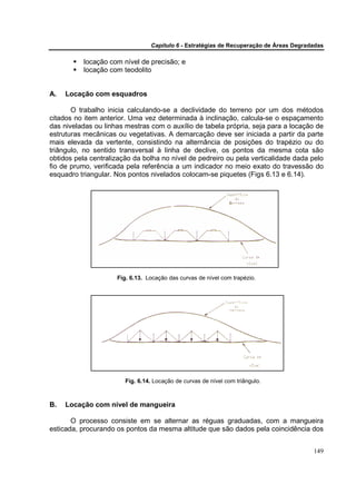 Capítulo 6 - Estratégias de Recuperação de Áreas Degradadas

          locação com nível de precisão; e
          locação com teodolito


A.   Locação com esquadros

       O trabalho inicia calculando-se a declividade do terreno por um dos métodos
citados no item anterior. Uma vez determinada à inclinação, calcula-se o espaçamento
das niveladas ou linhas mestras com o auxílio de tabela própria, seja para a locação de
estruturas mecânicas ou vegetativas. A demarcação deve ser iniciada a partir da parte
mais elevada da vertente, consistindo na alternância de posições do trapézio ou do
triângulo, no sentido transversal à linha de declive, os pontos da mesma cota são
obtidos pela centralização da bolha no nível de pedreiro ou pela verticalidade dada pelo
fio de prumo, verificada pela referência a um indicador no meio exato do travessão do
esquadro triangular. Nos pontos nivelados colocam-se piquetes (Figs 6.13 e 6.14).




                     Fig. 6.13. Locação das curvas de nível com trapézio.




                        Fig. 6.14. Locação de curvas de nível com triângulo.



B.   Locação com nível de mangueira

       O processo consiste em se alternar as réguas graduadas, com a mangueira
esticada, procurando os pontos da mesma altitude que são dados pela coincidência dos


                                                                                        149
 