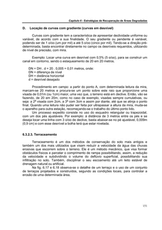 Capítulo 6 - Estratégias de Recuperação de Áreas Degradadas

D.   Locação de curvas com gradiente (curvas em desnível)

       Curvas com gradiente tem a característica de apresentar declividade uniforme ou
variável, de acordo com a sua finalidade. O seu gradiente ou pendente é variável,
podendo ser de 1 o/oo (um por mil) a até 5 o/oo (cinco por mil). Tendo-se a direção pré-
determinada, basta encontrar diretamente no campo os desníveis requeridos, utilizando
de nível de precisão, com mira.

       Exemplo: Locar uma curva em desnível com 0,5% (5 o/oo), para se construir um
canal em contorno, sendo o estaqueamento de 20 em 20 metros.

     DN = DH . d = 20 . 0,005 = 0,01 metros, onde:
     DN = diferença de nível
     DH = distância horizontal
     d = desnível desejado

        Procedimento em campo: a partir do ponto A, com determinada leitura da mira,
marcam-se 20 metros e procura-se um ponto sobre este raio que proporcione uma
visada de 0,01m (ou 1cm) maior, uma vez que, o terreno está em declive. Então, vão se
fazendo, de 20 em 20m, como no caso de exemplo, visadas sempre cumulativas, ou
seja: a 2a visada com 2cm, a 3a com 3cm e assim por diante, até que se atinja o ponto
final. Quando uma leitura não puder ser feita por ultrapassar a altura da mira, muda-se
o aparelho para outra estação, recomeçando-se o trabalho do último ponto lido.
        Um processo expedito consiste no uso do esquadro retangular ou trapezoidal,
com um dos pés ajustáveis. Por exemplo: à distância de 3 metros entre os pés e se
deseja locar uma linha com 3 o/oo de declive, basta abaixar-se no pé ajustável, 0,009m
(0,9 cm) e com esse desnível a bolha terá que estar nivelada.


6.3.2.3. Terraceamento

         Terraceamento é um dos métodos de conservação do solo mais antigos e
também um dos mais utilizados que visam reduzir a velocidade da água das chuvas
erosivas que escorrem sobre o terreno. Ele é um método mecânico, que visa formar
obstáculos físicos e parcelar o comprimento de rampa possibilitando, assim, a redução
da velocidade e subdividindo o volume do deflúvio superficial, possibilitando sua
infiltração no solo. Também, disciplinar o seu escoamento até um leito estável de
drenagem natural ou artificial.
         Na fig. 6.17 e 6.18 observa-se o detalhe de um terraço e o uso de um conjunto
de terraços projetados e construídos, segundo as condições locais, para controlar a
erosão de uma determinada área.




                                                                                       151
 