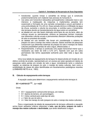 Capítulo 6 - Estratégias de Recuperação de Áreas Degradadas

             transbordar, quando rompe o camalhão do terraço que é construído
             predominantemente com material mais arenoso do horizonte A;
             nos solos com horizonte b latossólico (principalmente o latossolo roxo) o uso
             intensivo e inadequado de máquinas e implementos pesados tem
             ocasionado a formação de uma camada compactada e pouco permeável a
             uma profundidade de 10 a 20 cm. Essa camada diminui a infiltração da água
             da chuva, aumenta o volume da enxurrada, e contribui para o rompimento
             dos terraços devido ao transbordamento de água sobre os camalhões;
             as tabelas em uso não fazem distinção entre tipos de uso da terra, além de
             culturas anuais ou permanentes, embora as pesquisas tenham mostrado
             que diferentes culturas anuais e permanentes oferecem diferentes proteções
             ao solo no processo de erosão;
             as tabelas em uso também não levam em consideração o sistema de
             preparo do solo e manejo dos restos culturais. Dados recentes de pesquisas
             comprovam que diferentes sistemas de preparo do solo e manejos de restos
             culturais possibilitam perdas de solo e água, diferenciadas; e
             freqüentemente, o terraço é construído com seção transversal menor que o
             necessário (ao redor de 0,60 a 0,70 cm2), fazendo com que em solos
             permeáveis não tenha capacidade suficiente para reter toda a água das
             chuvas.

       Uma nova tabela de espaçamento de terraços foi desenvolvida em função de um
efetivo controle da erosão, representado por um avanço por estar apoiada em dados de
pesquisas sobre perdas pro erosão de solo e água, considerando tanto a cobertura
vegetal, os sistemas de preparo do solo, o manejo de restos culturais, bem como a
erodibilidade de classe de solos identificadas em levantamentos pedológicos recentes
(LOMBARDI NETO et al., 1993).


B.   Cálculo do espaçamento entre terraços

       A equação usada para determinar o espaçamento vertical entre terraços é:

     EV = 0,4518.K.D 0,58 . (u + m)/2

     Onde:

             EV = espaçamento vertical entre terraços, em metros;
             D = declive do terreno, em porcentagem;
             K = índice variável para cada tipo de solo;
             u = fator de uso do solo e;
             m = fator de manejo do solo (preparo do solo e manejo dos restos culturais).

      Para a organização da tabela de espaçamento de terraços utilizando a equação
acima foram adotados critérios referentes a solo, uso da terra, preparo do solo e
manejo dos restos culturais e declividade, que serão detalhados a seguir.


                                                                                         155
 