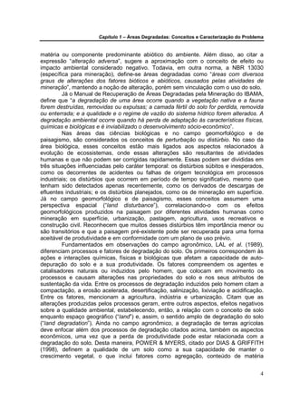 Capítulo 1 – Áreas Degradadas: Conceitos e Caracterização do Problema


matéria ou componente predominante abiótico do ambiente. Além disso, ao citar a
expressão “alteração adversa”, sugere a aproximação com o conceito de efeito ou
impacto ambiental considerado negativo. Todavia, em outra norma, a NBR 13030
(específica para mineração), define-se áreas degradadas como “áreas com diversos
graus de alterações dos fatores bióticos e abióticos, causados pelas atividades de
mineração”, mantendo a noção de alteração, porém sem vinculação com o uso do solo.
         Já o Manual de Recuperação de Áreas Degradadas pela Mineração do IBAMA,
define que “a degradação de uma área ocorre quando a vegetação nativa e a fauna
forem destruídas, removidas ou expulsas; a camada fértil do solo for perdida, removida
ou enterrada; e a qualidade e o regime de vazão do sistema hídrico forem alterados. A
degradação ambiental ocorre quando há perda de adaptação às características físicas,
químicas e biológicas e é inviabilizado o desenvolvimento sócio-econômico”.
         Nas áreas das ciências biológicas e no campo geomorfológico e de
paisagismo, são considerados os conceitos de perturbação ou distúrbio. No caso da
área biológica, esses conceitos estão mais ligados aos aspectos relacionados à
evolução de ecossistemas, onde essas alterações são resultantes de atividades
humanas e que não podem ser corrigidas rapidamente. Essas podem ser divididas em
três situações influenciadas pelo caráter temporal: os distúrbios súbitos e inesperados,
como os decorrentes de acidentes ou falhas de origem tecnológica em processos
industriais; os distúrbios que ocorrem em período de tempo significativo, mesmo que
tenham sido detectados apenas recentemente, como os derivados de descargas de
efluentes industriais; e os distúrbios planejados, como os de mineração em superfície.
Já no campo geomorfológico e de paisagismo, esses conceitos assumem uma
perspectiva espacial (“land disturbance”), correlacionando-o com os efeitos
geomorfológicos produzidos na paisagem por diferentes atividades humanas como
mineração em superfície, urbanização, pastagem, agricultura, usos recreativos e
construção civil. Reconhecem que muitos desses distúrbios têm importância menor ou
são transitórios e que a paisagem pré-existente pode ser recuperada para uma forma
aceitável de produtividade e em conformidade com um plano de uso prévio.
         Fundamentados em observações do campo agronômico, LAL et al. (1989),
diferenciam processos e fatores de degradação do solo. Os primeiros correspondem às
ações e interações químicas, físicas e biológicas que afetam a capacidade de auto-
depuração do solo e a sua produtividade. Os fatores compreendem os agentes e
catalisadores naturais ou induzidos pelo homem, que colocam em movimento os
processos e causam alterações nas propriedades do solo e nos seus atributos de
sustentação da vida. Entre os processos de degradação induzidos pelo homem citam a
compactação, a erosão acelerada, desertificação, salinização, lixiviação e acidificação.
Entre os fatores, mencionam a agricultura, indústria e urbanização. Citam que as
alterações produzidas pelos processos geram, entre outros aspectos, efeitos negativos
sobre a qualidade ambiental, estabelecendo, então, a relação com o conceito de solo
enquanto espaço geográfico (“land”) e, assim, o sentido amplo de degradação do solo
(“land degradation”). Ainda no campo agronômico, a degradação de terras agrícolas
deve enfocar além dos processos de degradação citados acima, também os aspectos
econômicos, uma vez que a perda de produtividade pode estar relacionada com a
degradação do solo. Desta maneira, POWER & MYERS, citado por DIAS & GRIFFITH
(1998), definem a qualidade de um solo como a sua capacidade de manter o
crescimento vegetal, o que inclui fatores como agregação, conteúdo de matéria


                                                                                          4
 
